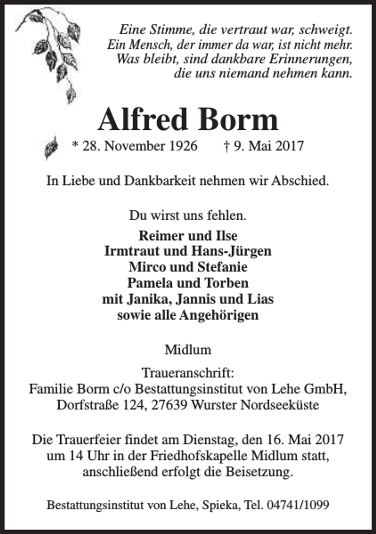 <p>Eine Stimme, die vertraut war, schweigt.<br />Ein Mensch, der immer da war, ist nicht mehr.<br />Was bleibt, sind dankbare Erinnerungen,<br />die uns niemand nehmen kann.</p><p>Alfred Borm</p><p>* 28. November 1926</p><p>† 9. Mai 2017</p><p>In Liebe und Dankbarkeit nehmen wir Abschied.<br />Du wirst uns fehlen.<br />Reimer und Ilse<br />Irmtraut und Hans-Jürgen<br />Mirco und Stefanie<br />Pamela und Torben<br />mit Janika, Jannis und Lias<br />sowie alle Angehörigen<br />Midlum<br />Traueranschrift:<br />Familie Borm c/o Bestattungsinstitut von Lehe GmbH,<br />Dorfstraße 124, 27639 Wurster Nordseeküste<br />Die Trauerfeier findet am Dienstag, den 16. Mai 2017<br />um 14 Uhr in der Friedhofskapelle Midlum statt,<br />anschließend erfolgt die Beisetzung.<br />Bestattungsinstitut von Lehe, Spieka, Tel. 04741/1099</p>