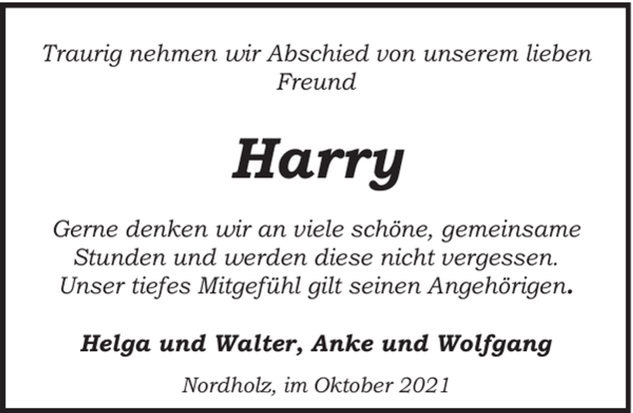 <p>Traurig nehmen wir Abschied von unserem lieben<br />Freund</p><p>Harry<br />Gerne denken wir an viele schöne, gemeinsame<br />Stunden und werden diese nicht vergessen.<br />Unser tiefes Mitgefühl gilt seinen Angehörigen.<br />Helga und Walter, Anke und Wolfgang<br />Nordholz, im Oktober 2021</p>