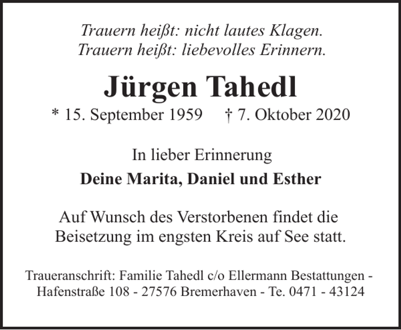 <p>Trauern heißt: nicht lautes Klagen.<br />Trauern heißt: liebevolles Erinnern.</p><p>Jürgen Tahedl</p><p>* 15. September 1959</p><p>† 7. Oktober 2020</p><p>In lieber Erinnerung<br />Deine Marita, Daniel und Esther<br />Auf Wunsch des Verstorbenen findet die<br />Beisetzung im engsten Kreis auf See statt.<br />Traueranschrift: Familie Tahedl c/o Ellermann Bestattungen Hafenstraße 108 - 27576 Bremerhaven - Te. 0471 - 43124</p>