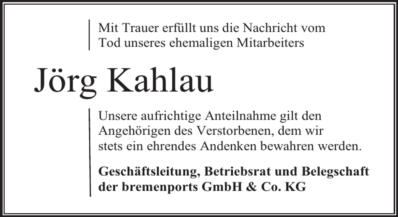 <p>Mit Trauer erfüllt uns die Nachricht vom<br />Tod unseres ehemaligen Mitarbeiters</p><p>Jörg Kahlau<br />Unsere aufrichtige Anteilnahme gilt den<br />Angehörigen des Verstorbenen, dem wir<br />stets ein ehrendes Andenken bewahren werden.<br />Geschäftsleitung, Betriebsrat und Belegschaft<br />der bremenports GmbH &amp; Co. KG</p>