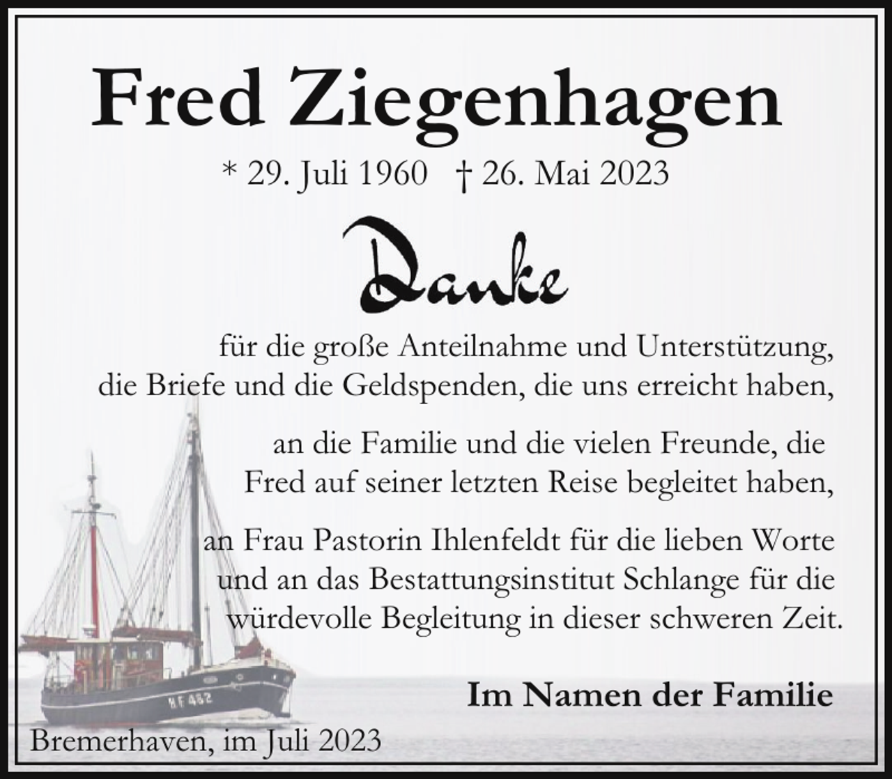 <p>Fred Ziegenhagen<br />* 29. Juli 1960 † 26. Mai 2023</p><p>für die große Anteilnahme und Unterstützung,<br />die Briefe und die Geldspenden, die uns erreicht haben,<br />an die Familie und die vielen Freunde, die<br />Fred auf seiner letzten Reise begleitet haben,<br />an Frau Pastorin Ihlenfeldt für die lieben Worte<br />und an das Bestattungsinstitut Schlange für die<br />würdevolle Begleitung in dieser schweren Zeit.<br />Bremerhaven, im Juli 2023</p><p>Im Namen der Familie</p>