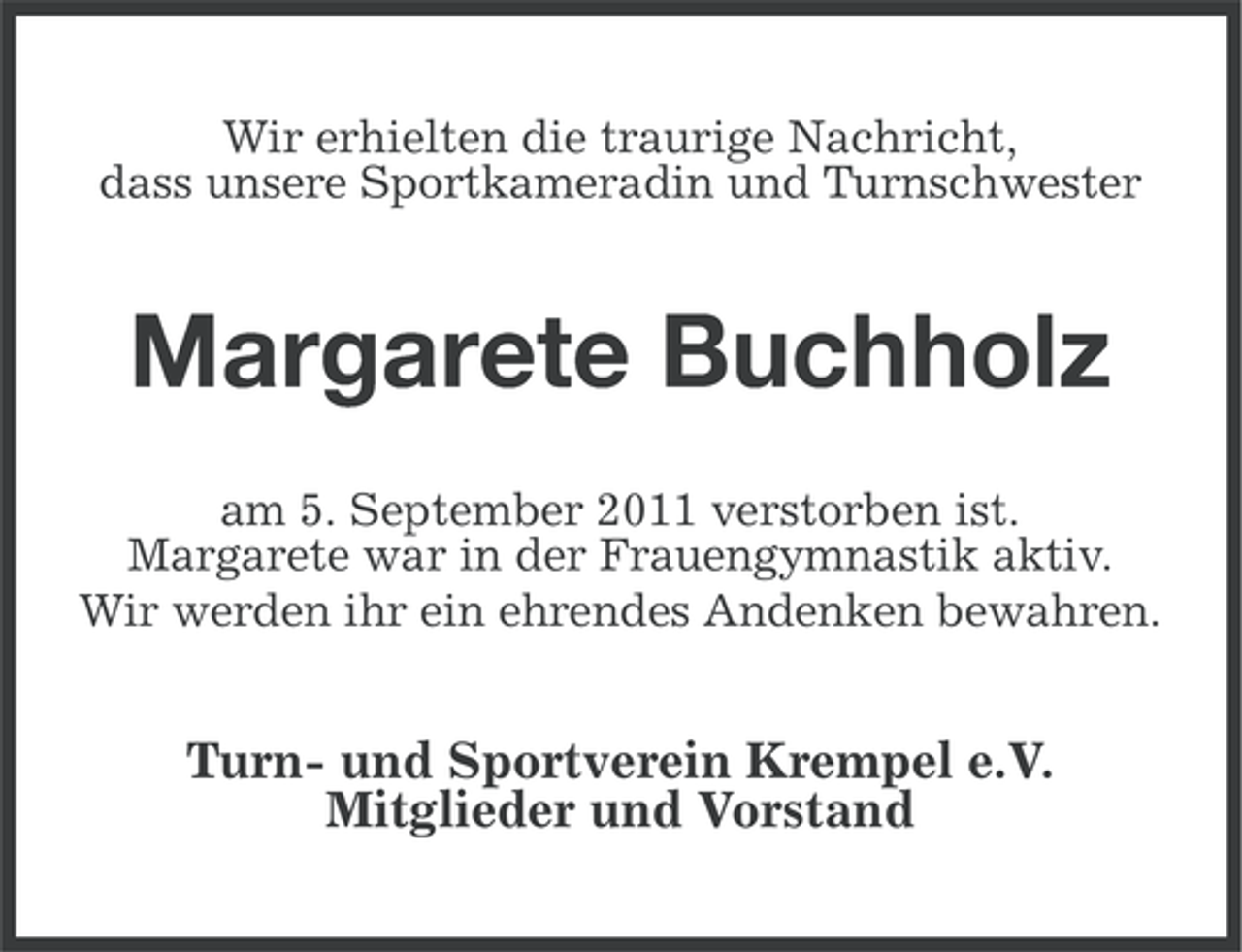 <p>Wir erhielten die traurige Nachricht,<br />dass unsere Sportkameradin und Turnschwester</p><p>Margarete Buchholz<br />am 5. September 2011 verstorben ist.<br />Margarete war in der Frauengymnastik aktiv.<br />Wir werden ihr ein ehrendes Andenken bewahren.</p><p>Turn- und Sportverein Krempel e.V.<br />Mitglieder und Vorstand</p>