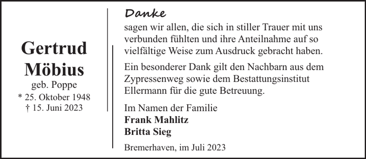 <p>Danke</p><p>Gertrud<br />Möbius<br />geb. Poppe</p><p>* 25. Oktober 1948<br />† 15. Juni 2023</p><p>sagen wir allen, die sich in stiller Trauer mit uns<br />verbunden fühlten und ihre Anteilnahme auf so<br />vielfältige Weise zum Ausdruck gebracht haben.<br />Ein besonderer Dank gilt den Nachbarn aus dem<br />Zypressenweg sowie dem Bestattungsinstitut<br />Ellermann für die gute Betreuung.<br />Im Namen der Familie<br />Frank Mahlitz<br />Britta Sieg<br />Bremerhaven, im Juli 2023</p>