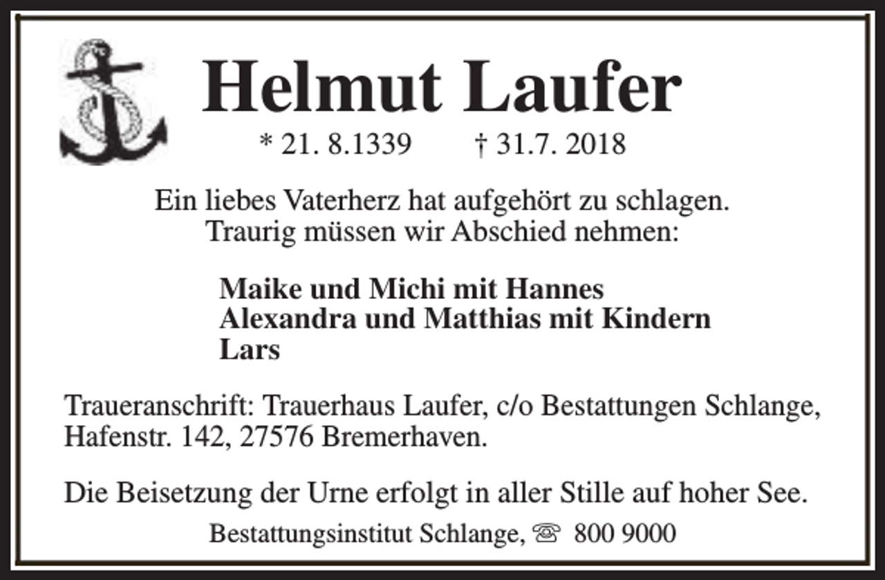 <p>Helmut Laufer<br />* 21. 8.1339</p><p>† 31.7. 2018</p><p>Ein liebes Vaterherz hat aufgehört zu schlagen.<br />Traurig müssen wir Abschied nehmen:<br />Maike und Michi mit Hannes<br />Alexandra und Matthias mit Kindern<br />Lars<br />Traueranschrift: Trauerhaus Laufer, c/o Bestattungen Schlange,<br />Hafenstr. 142, 27576 Bremerhaven.<br />Die Beisetzung der Urne erfolgt in aller Stille auf hoher See.<br />Bestattungsinstitut Schlange, s 800 9000</p>