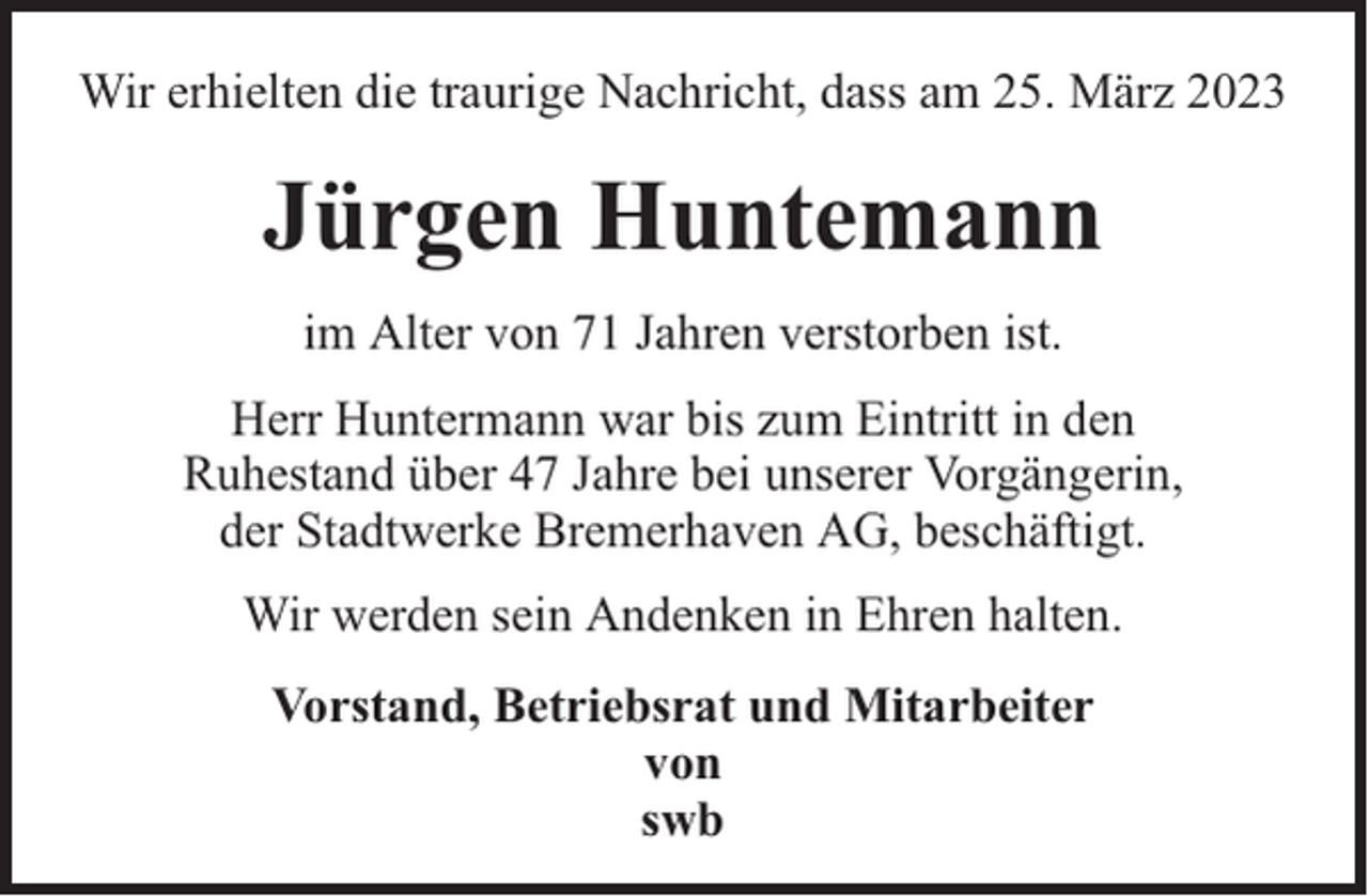 <p>Wir erhielten die traurige Nachricht, dass am 25. März 2023</p><p>Jürgen Huntemann<br />im Alter von 71 Jahren verstorben ist.<br />Herr Huntermann war bis zum Eintritt in den<br />Ruhestand über 47 Jahre bei unserer Vorgängerin,<br />der Stadtwerke Bremerhaven AG, beschäftigt.<br />Wir werden sein Andenken in Ehren halten.<br />Vorstand, Betriebsrat und Mitarbeiter<br />von<br />swb</p>