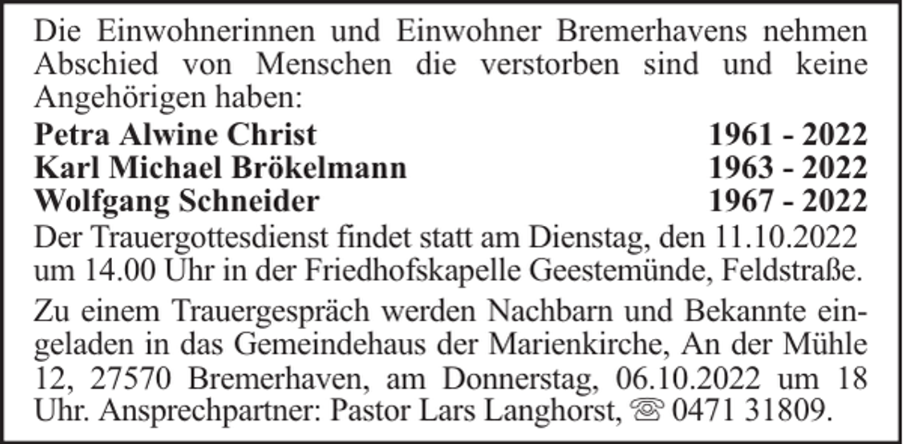 <p>Die Einwohnerinnen und Einwohner Bremerhavens nehmen<br />Abschied von Menschen die verstorben sind und keine<br />Angehörigen haben:<br />Petra Alwine Christ<br />1961 - 2022<br />Karl Michael Brökelmann<br />1963 - 2022<br />Wolfgang Schneider<br />1967 - 2022<br />Der Trauergottesdienst findet statt am Dienstag, den 11.10.2022<br />um 14.00 Uhr in der Friedhofskapelle Geestemünde, Feldstraße.<br />Zu einem Trauergespräch werden Nachbarn und Bekannte eingeladen in das Gemeindehaus der Marienkirche, An der Mühle<br />12, 27570 Bremerhaven, am Donnerstag, 06.10.2022 um 18<br />Uhr. Ansprechpartner: Pastor Lars Langhorst, 0471 31809.</p>
