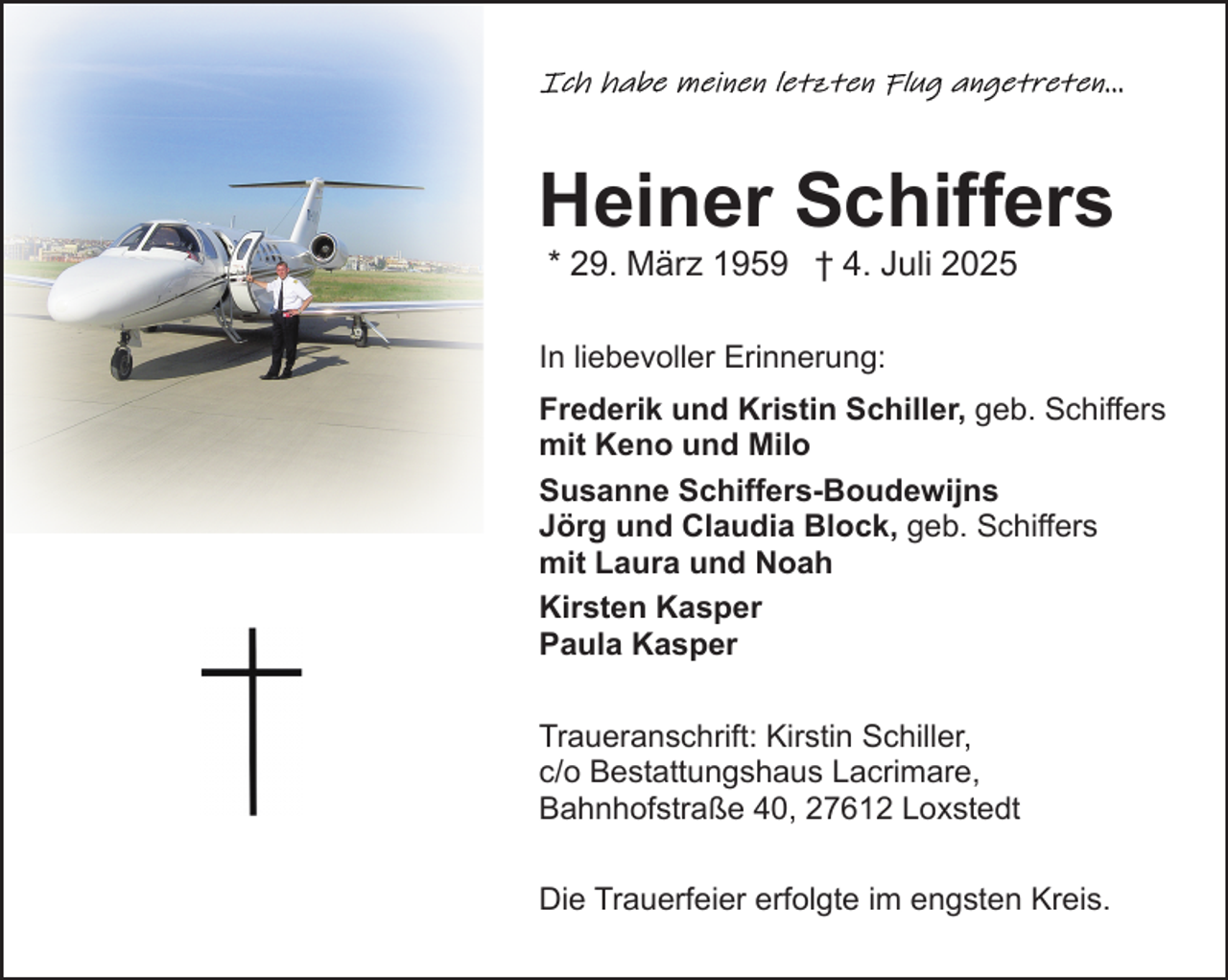 <p>Heiner Schiffers<br />* 29. März 1959 † 4. Juli 2025</p><p>In liebevoller Erinnerung:<br />Frederik und Kristin Schiller, geb. Schiffers<br />mit Keno und Milo<br />Susanne Schiffers-Boudewijns<br />Jörg und Claudia Block, geb. Schiffers<br />mit Laura und Noah<br />Kirsten Kasper<br />Paula Kasper<br />Traueranschrift: Kirstin Schiller,<br />c/o Bestattungshaus Lacrimare,<br />Bahnhofstraße 40, 27612 Loxstedt<br />Die Trauerfeier erfolgte im engsten Kreis.</p>