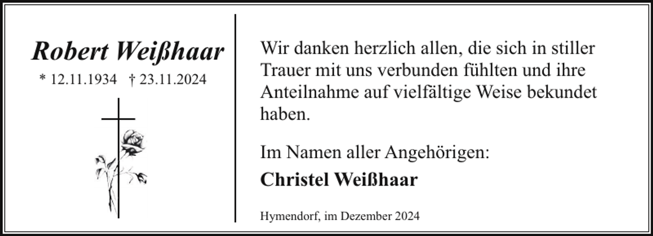 <p>Robert Weißhaar<br />* 12.11.1934 † 23.11.2024</p><p>Wir danken herzlich allen, die sich in stiller<br />Trauer mit uns verbunden fühlten und ihre<br />Anteilnahme auf vielfältige Weise bekundet<br />haben.<br />Im Namen aller Angehörigen:<br />Christel Weißhaar<br />Hymendorf, im Dezember 2024</p>