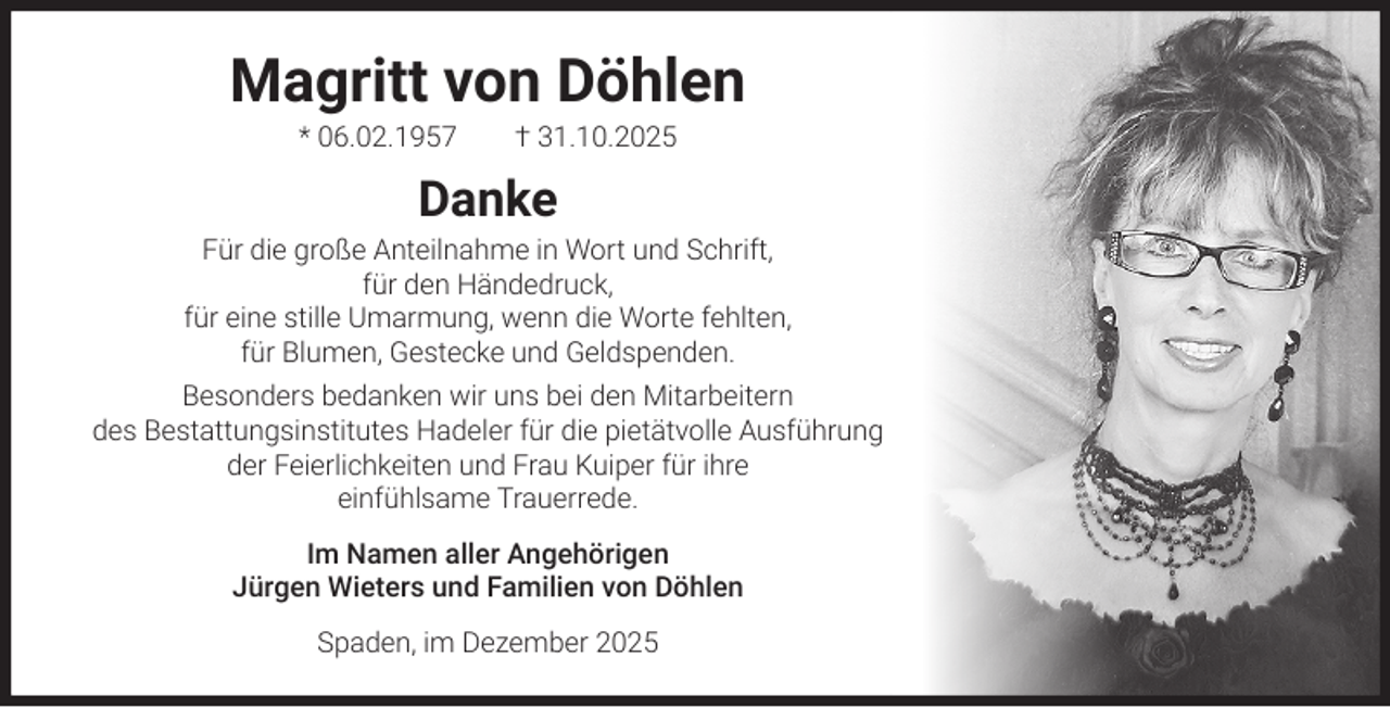 <p>Magritt von Döhlen<br />* 06.02.1957</p><p>† 31.10.2025</p><p>Danke</p><p>Für die große Anteilnahme in Wort und Schrift,<br />für den Händedruck,<br />für eine stille Umarmung, wenn die Worte fehlten,<br />für Blumen, Gestecke und Geldspenden.<br />Besonders bedanken wir uns bei den Mitarbeitern<br />des Bestattungsinstitutes Hadeler für die pietätvolle Ausführung<br />der Feierlichkeiten und Frau Kuiper für ihre<br />einfühlsame Trauerrede.<br />Im Namen aller Angehörigen<br />Jürgen Wieters und Familien von Döhlen<br />Spaden, im Dezember 2025</p>