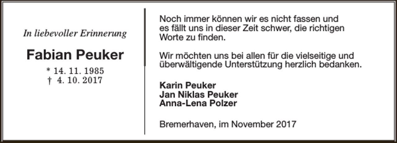 <p>In liebevoller Erinnerung</p><p>Fabian Peuker<br />* 14. 11. 1985<br />† 4. 10. 2017</p><p>Noch immer können wir es nicht fassen und<br />es fällt uns in dieser Zeit schwer, die richtigen<br />Worte zu finden.<br />Wir möchten uns bei allen für die vielseitige und<br />überwältigende Unterstützung herzlich bedanken.<br />Karin Peuker<br />Jan Niklas Peuker<br />Anna-Lena Polzer<br />Bremerhaven, im November 2017</p>