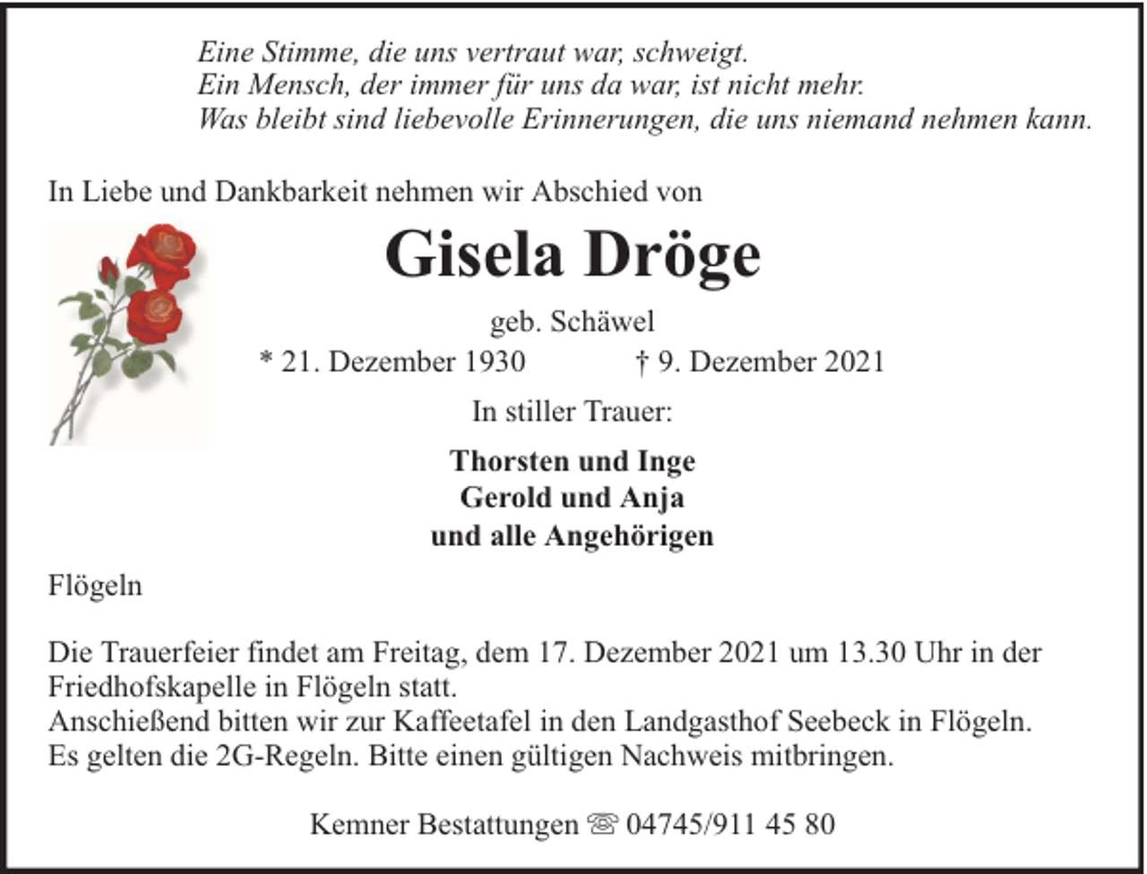<p>Eine Stimme, die uns vertraut war, schweigt.<br />Ein Mensch, der immer für uns da war, ist nicht mehr.<br />Was bleibt sind liebevolle Erinnerungen, die uns niemand nehmen kann.<br />In Liebe und Dankbarkeit nehmen wir Abschied von</p><p>Gisela Dröge</p><p>geb. Schäwel<br />* 21. Dezember 1930<br />† 9. Dezember 2021<br />In stiller Trauer:<br />Thorsten und Inge<br />Gerold und Anja<br />und alle Angehörigen<br />Flögeln<br />Die Trauerfeier findet am Freitag, dem 17. Dezember 2021 um 13.30 Uhr in der<br />Friedhofskapelle in Flögeln statt.<br />Anschießend bitten wir zur Kaffeetafel in den Landgasthof Seebeck in Flögeln.<br />Es gelten die 2G-Regeln. Bitte einen gültigen Nachweis mitbringen.<br />Kemner Bestattungen</p><p>04745/911 45 80</p>