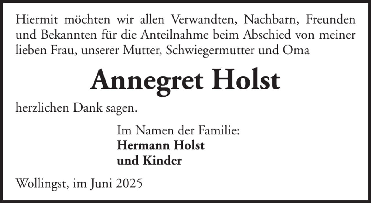 <p>Hiermit möchten wir allen Verwandten, Nachbarn, Freunden<br />und Bekannten für die Anteilnahme beim Abschied von meiner<br />lieben Frau, unserer Mutter, Schwiegermutter und Oma</p><p>Annegret Holst<br />herzlichen Dank sagen.<br />Im Namen der Familie:<br />Hermann Holst<br />und Kinder<br />Wollingst, im Juni 2025</p>