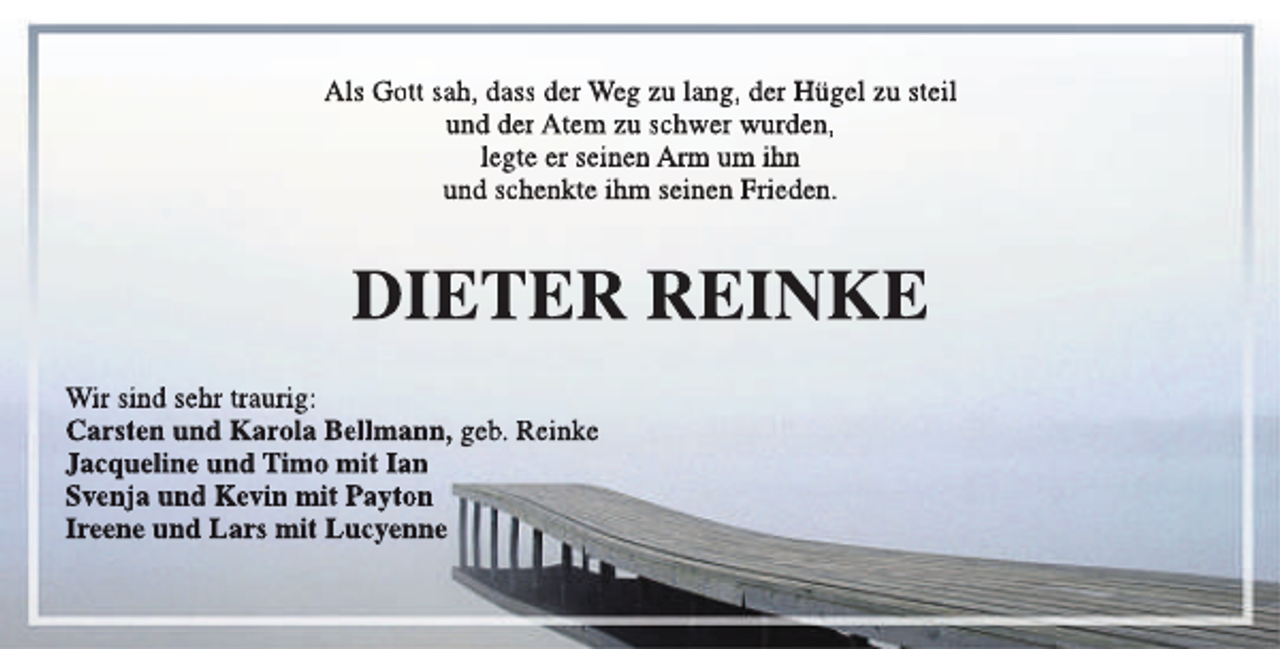 <p>Als Gott sah, dass der Weg zu lang, der Hügel zu steil<br />und der Atem zu schwer wurden,<br />legte er seinen Arm um ihn<br />und schenkte ihm seinen Frieden.</p><p>DIETER REINKE<br />Wir sind sehr traurig:<br />Carsten und Karola Bellmann, geb. Reinke<br />Jacqueline und Timo mit Ian<br />Svenja und Kevin mit Payton<br />Ireene und Lars mit Lucyenne</p>