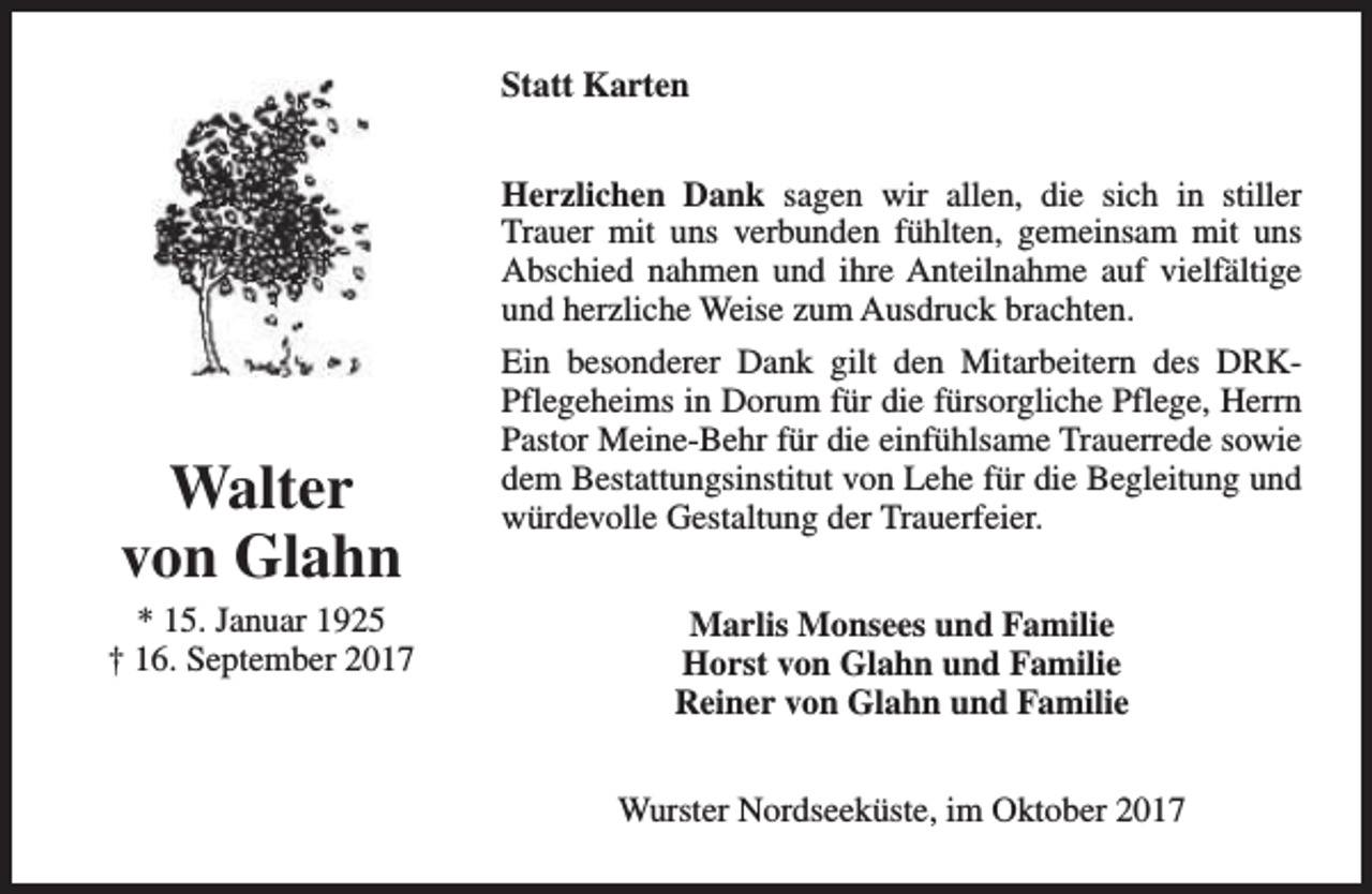 <p>Statt Karten<br />Herzlichen Dank sagen wir allen, die sich in stiller<br />Trauer mit uns verbunden fühlten, gemeinsam mit uns<br />Abschied nahmen und ihre Anteilnahme auf vielfältige<br />und herzliche Weise zum Ausdruck brachten.</p><p>Walter<br />von Glahn</p><p>* 15. Januar 1925<br />† 16. September 2017</p><p>Ein besonderer Dank gilt den Mitarbeitern des DRKPflegeheims in Dorum für die fürsorgliche Pflege, Herrn<br />Pastor Meine-Behr für die einfühlsame Trauerrede sowie<br />dem Bestattungsinstitut von Lehe für die Begleitung und<br />würdevolle Gestaltung der Trauerfeier.<br />Marlis Monsees und Familie<br />Horst von Glahn und Familie<br />Reiner von Glahn und Familie<br />Wurster Nordseeküste, im Oktober 2017</p>