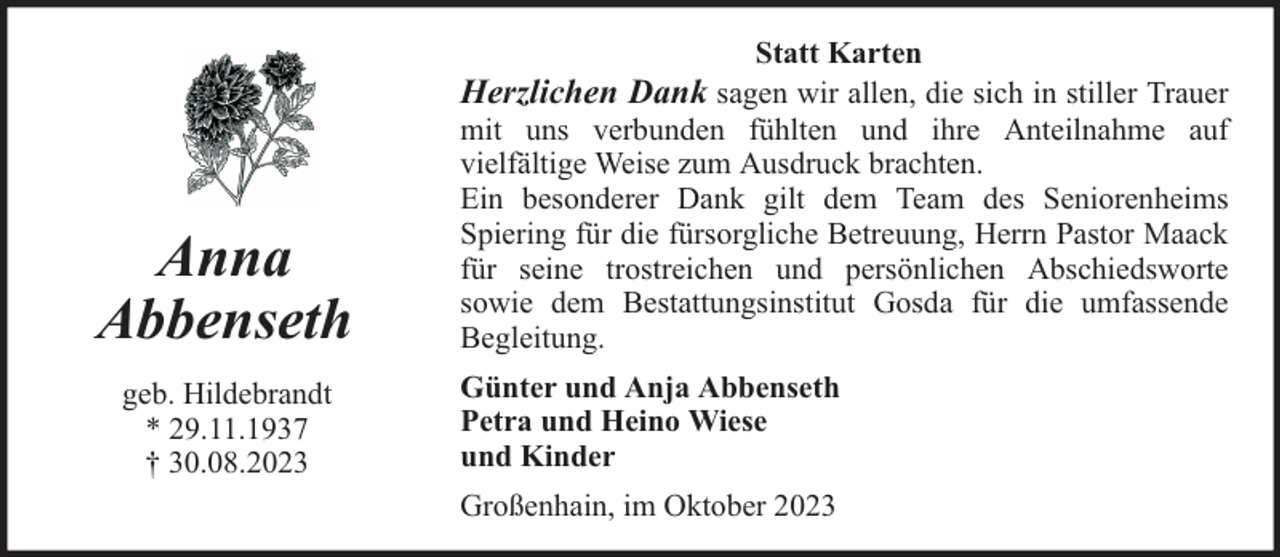 <p>Statt Karten</p><p>Herzlichen Dank sagen wir allen, die sich in stiller Trauer</p><p>Anna<br />Abbenseth<br />geb. Hildebrandt<br />* 29.11.1937<br />† 30.08.2023</p><p>mit uns verbunden fühlten und ihre Anteilnahme auf<br />vielfältige Weise zum Ausdruck brachten.<br />Ein besonderer Dank gilt dem Team des Seniorenheims<br />Spiering für die fürsorgliche Betreuung, Herrn Pastor Maack<br />für seine trostreichen und persönlichen Abschiedsworte<br />sowie dem Bestattungsinstitut Gosda für die umfassende<br />Begleitung.<br />Günter und Anja Abbenseth<br />Petra und Heino Wiese<br />und Kinder<br />Großenhain, im Oktober 2023</p>