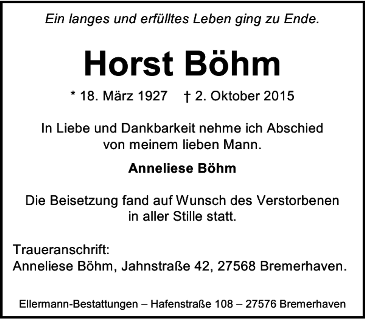 <p>Ein langes und erfülltes Leben ging zu Ende.</p><p>Horst Böhm</p><p>* 18. März 1927</p><p>† 2. Oktober 2015</p><p>In Liebe und Dankbarkeit nehme ich Abschied<br />von meinem lieben Mann.<br />Anneliese Böhm<br />Die Beisetzung fand auf Wunsch des Verstorbenen<br />in aller Stille statt.<br />Traueranschrift:<br />Anneliese Böhm, Jahnstraße 42, 27568 Bremerhaven.<br />Ellermann-Bestattungen – Hafenstraße 108 – 27576 Bremerhaven</p>