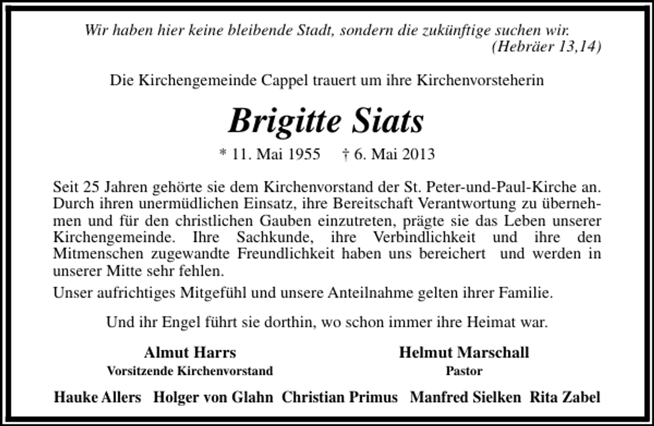 <p>Wir haben hier keine bleibende Stadt, sondern die zukünftige suchen wir.<br />(Hebräer 13,14)<br />Die Kirchengemeinde Cappel trauert um ihre Kirchenvorsteherin</p><p>Brigitte Siats</p><p>* 11. Mai 1955</p><p>† 6. Mai 2013</p><p>Seit 25 Jahren gehörte sie dem Kirchenvorstand der St. Peter-und-Paul-Kirche an.<br />Durch ihren unermüdlichen Einsatz, ihre Bereitschaft Verantwortung zu übernehmen und für den christlichen Gauben einzutreten, prägte sie das Leben unserer<br />Kirchengemeinde. Ihre Sachkunde, ihre Verbindlichkeit und ihre den<br />Mitmenschen zugewandte Freundlichkeit haben uns bereichert und werden in<br />unserer Mitte sehr fehlen.<br />Unser aufrichtiges Mitgefühl und unsere Anteilnahme gelten ihrer Familie.<br />Und ihr Engel führt sie dorthin, wo schon immer ihre Heimat war.<br />Almut Harrs</p><p>Vorsitzende Kirchenvorstand</p><p>Helmut Marschall<br />Pastor</p><p>Hauke Allers Holger von Glahn Christian Primus Manfred Sielken Rita Zabel</p>