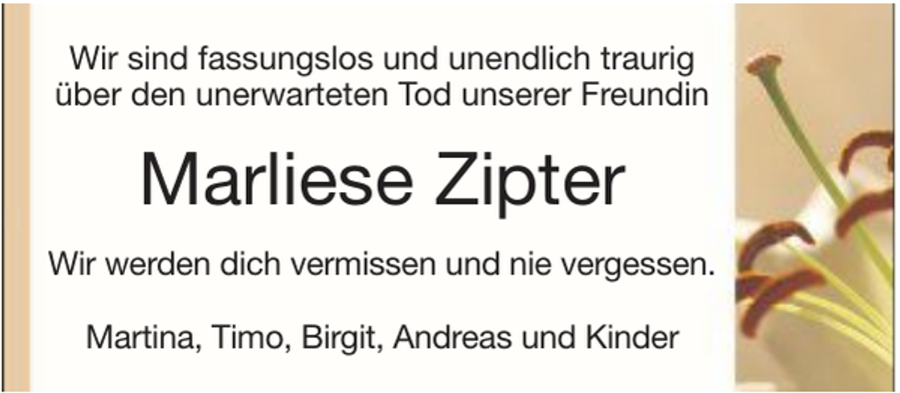 <p>Wir sind fassungslos und unendlich traurig<br />über den unerwarteten Tod unserer Freundin</p><p>Marliese Zipter<br />Wir werden dich vermissen und nie vergessen.<br />Martina, Timo, Birgit, Andreas und Kinder</p>