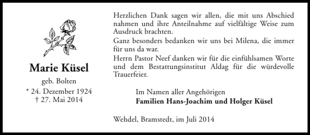 <p>Marie Küsel<br />geb. Bolten<br />* 24. Dezember 1924<br />† 27. Mai 2014</p><p>Herzlichen Dank sagen wir allen, die mit uns Abschied<br />nahmen und ihre Anteilnahme auf vielfältige Weise zum<br />Ausdruck brachten.<br />Ganz besonders bedanken wir uns bei Milena, die immer<br />für uns da war.<br />Herrn Pastor Neef danken wir für die einfühlsamen Worte<br />und dem Bestattungsinstitut Aldag für die würdevolle<br />Trauerfeier.<br />Im Namen aller Angehörigen<br />Familien Hans-Joachim und Holger Küsel<br />Wehdel, Bramstedt, im Juli 2014</p>