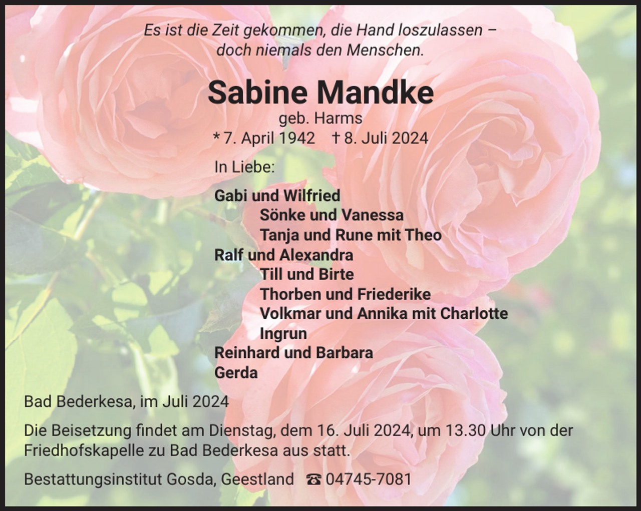 <p>Es ist die Zeit gekommen, die Hand loszulassen –<br />doch niemals den Menschen.</p><p>Sabine Mandke<br />geb. Harms<br />* 7. April 1942 † 8. Juli 2024<br />In Liebe:<br />Gabi und Wilfried<br />Sönke und Vanessa<br />Tanja und Rune mit Theo<br />Ralf und Alexandra<br />Till und Birte<br />Thorben und Friederike<br />Volkmar und Annika mit Charlotte<br />Ingrun<br />Reinhard und Barbara<br />Gerda<br />Bad Bederkesa, im Juli 2024<br />Die Beisetzung ﬁndet am Dienstag, dem 16. Juli 2024, um 13.30 Uhr von der<br />Friedhofskapelle zu Bad Bederkesa aus statt.<br />Bestattungsinstitut Gosda, Geestland – 04745-7081</p>