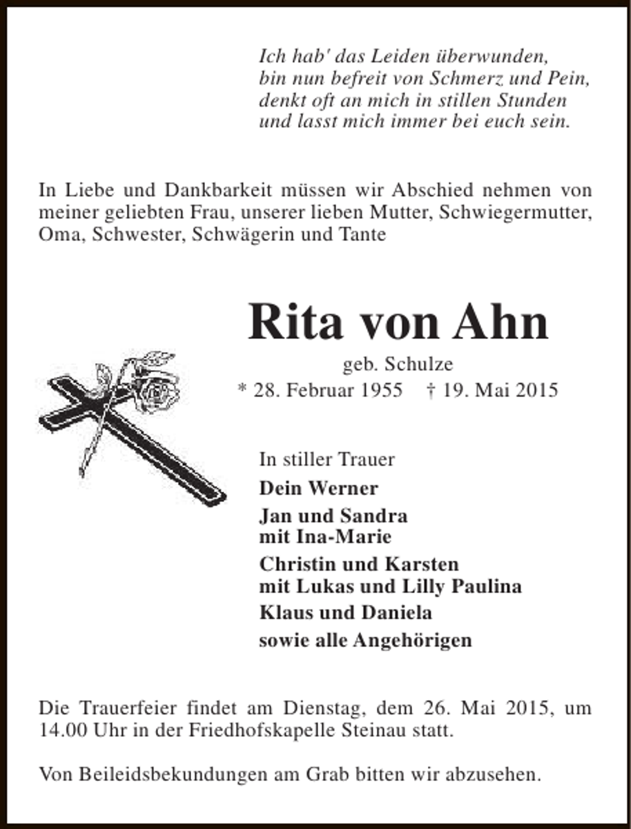 <p>Ich hab' das Leiden überwunden,<br />bin nun befreit von Schmerz und Pein,<br />denkt oft an mich in stillen Stunden<br />und lasst mich immer bei euch sein.<br />In Liebe und Dankbarkeit müssen wir Abschied nehmen von<br />meiner geliebten Frau, unserer lieben Mutter, Schwiegermutter,<br />Oma, Schwester, Schwägerin und Tante</p><p>Rita von Ahn</p><p>geb. Schulze<br />* 28. Februar 1955 † 19. Mai 2015<br />In stiller Trauer<br />Dein Werner<br />Jan und Sandra<br />mit Ina-Marie<br />Christin und Karsten<br />mit Lukas und Lilly Paulina<br />Klaus und Daniela<br />sowie alle Angehörigen<br />Die Trauerfeier findet am Dienstag, dem 26. Mai 2015, um<br />14.00 Uhr in der Friedhofskapelle Steinau statt.<br />Von Beileidsbekundungen am Grab bitten wir abzusehen.</p>