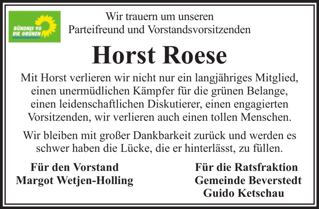 <p>Wir trauern um unseren<br />Parteifreund und Vorstandsvorsitzenden</p><p>Horst Roese<br />Mit Horst verlieren wir nicht nur ein langjähriges Mitglied,<br />einen unermüdlichen Kämpfer für die grünen Belange,<br />einen leidenschaftlichen Diskutierer, einen engagierten<br />Vorsitzenden, wir verlieren auch einen tollen Menschen.<br />Wir bleiben mit großer Dankbarkeit zurück und werden es<br />schwer haben die Lücke, die er hinterlässt, zu füllen.<br />Für den Vorstand<br />Margot Wetjen-Holling</p><p>Für die Ratsfraktion<br />Gemeinde Beverstedt<br />Guido Ketschau</p>