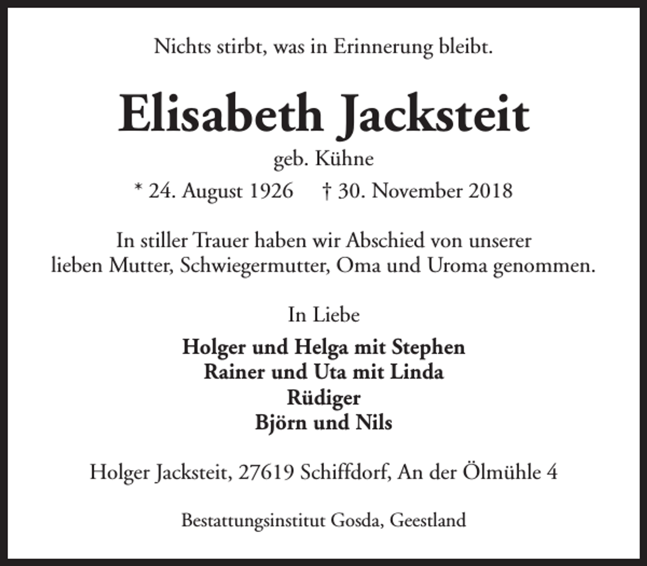 <p>Nichts stirbt, was in Erinnerung bleibt.</p><p>Elisabeth Jacksteit<br />geb. Kühne<br />* 24. August 1926 † 30. November 2018</p><p>In stiller Trauer haben wir Abschied von unserer<br />lieben Mutter, Schwiegermutter, Oma und Uroma genommen.<br />In Liebe<br />Holger und Helga mit Stephen<br />Rainer und Uta mit Linda<br />Rüdiger<br />Björn und Nils<br />Holger Jacksteit, 27619 Schiffdorf, An der Ölmühle 4<br />Bestattungsinstitut Gosda, Geestland</p>