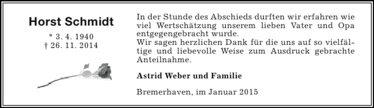 <p>Horst Schmidt<br />* 3. 4. 1940<br />† 26. 11. 2014</p><p>In der Stunde des Abschieds durften wir erfahren wie<br />viel Wertschätzung unserem lieben Vater und Opa<br />entgegengebracht wurde.<br />Wir sagen herzlichen Dank für die uns auf so vielfältige und liebevolle Weise zum Ausdruck gebrachte<br />Anteilnahme.<br />Astrid Weber und Familie<br />Bremerhaven, im Januar 2015</p>