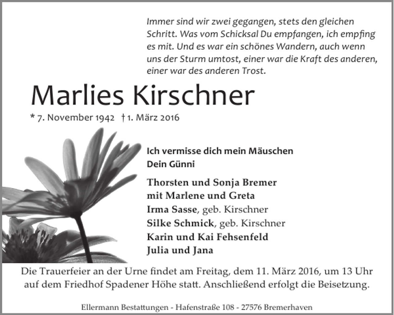 <p>Immer sind wir zwei gegangen, stets den gleichen<br />Schritt. Was vom Schicksal Du empfangen, ich empﬁng<br />es mit. Und es war ein schönes Wandern, auch wenn<br />uns der Sturm umtost, einer war die Kraft des anderen,<br />einer war des anderen Trost.</p><p>Marlies Kirschner<br />* 7. November 1942 † 1. März 2016</p><p>Ich vermisse dich mein Mäuschen<br />Dein Günni<br />Thorsten und Sonja Bremer<br />mit Marlene und Greta<br />Irma Sasse, geb. Kirschner<br />Silke Schmick, geb. Kirschner<br />Karin und Kai Fehsenfeld<br />Julia und Jana<br />Die Trauerfeier an der Urne ﬁndet am Freitag, dem 11. März 2016, um 13 Uhr<br />auf dem Friedhof Spadener Höhe sta�. Anschließend erfolgt die Beise�ung.<br />Ellermann Besta�ungen ­ Hafenstraße 108 ­ 27576 Bremerhaven</p>