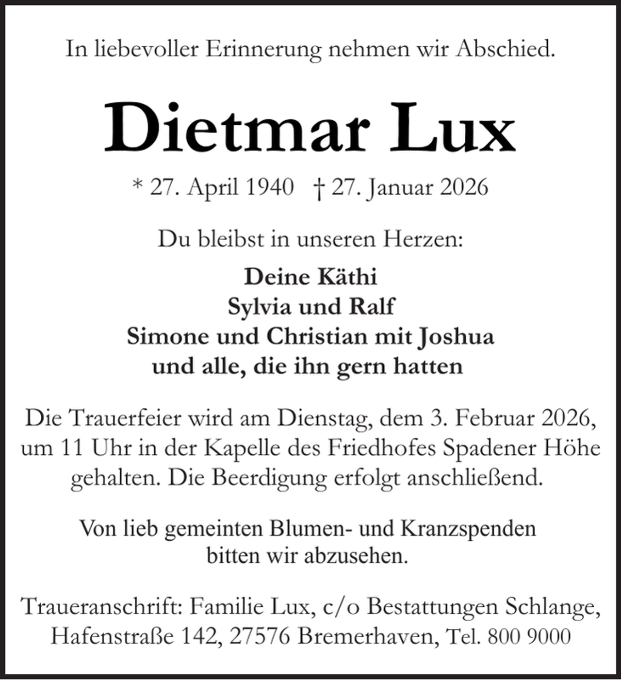 <p>In liebevoller Erinnerung nehmen wir Abschied.</p><p>Dietmar Lux<br />* 27. April 1940 † 27. Januar 2026</p><p>Du bleibst in unseren Herzen:<br />Deine Käthi<br />Sylvia und Ralf<br />Simone und Christian mit Joshua<br />und alle, die ihn gern hatten<br />Die Trauerfeier wird am Dienstag, dem 3. Februar 2026,<br />um 11 Uhr in der Kapelle des Friedhofes Spadener Höhe<br />gehalten. Die Beerdigung erfolgt anschließend.<br />Von lieb gemeinten Blumen- und Kranzspenden<br />bitten wir abzusehen.</p><p>Traueranschrift: Familie Lux, c/o Bestattungen Schlange,<br />Hafenstraße 142, 27576 Bremerhaven, Tel. 800 9000</p>