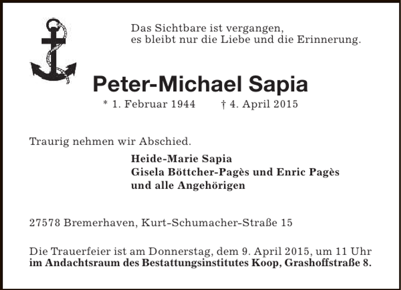 <p>Das Sichtbare ist vergangen,<br />es bleibt nur die Liebe und die Erinnerung.</p><p>Peter-Michael Sapia<br />* 1. Februar 1944</p><p>† 4. April 2015</p><p>Traurig nehmen wir Abschied.<br />Heide-Marie Sapia<br />Gisela Böttcher-Pagès und Enric Pagès<br />und alle Angehörigen<br />27578 Bremerhaven, Kurt-Schumacher-Straße 15<br />Die Trauerfeier ist am Donnerstag, dem 9. April 2015, um 11 Uhr<br />im Andachtsraum des Bestattungsinstitutes Koop, Grashoffstraße 8.</p>