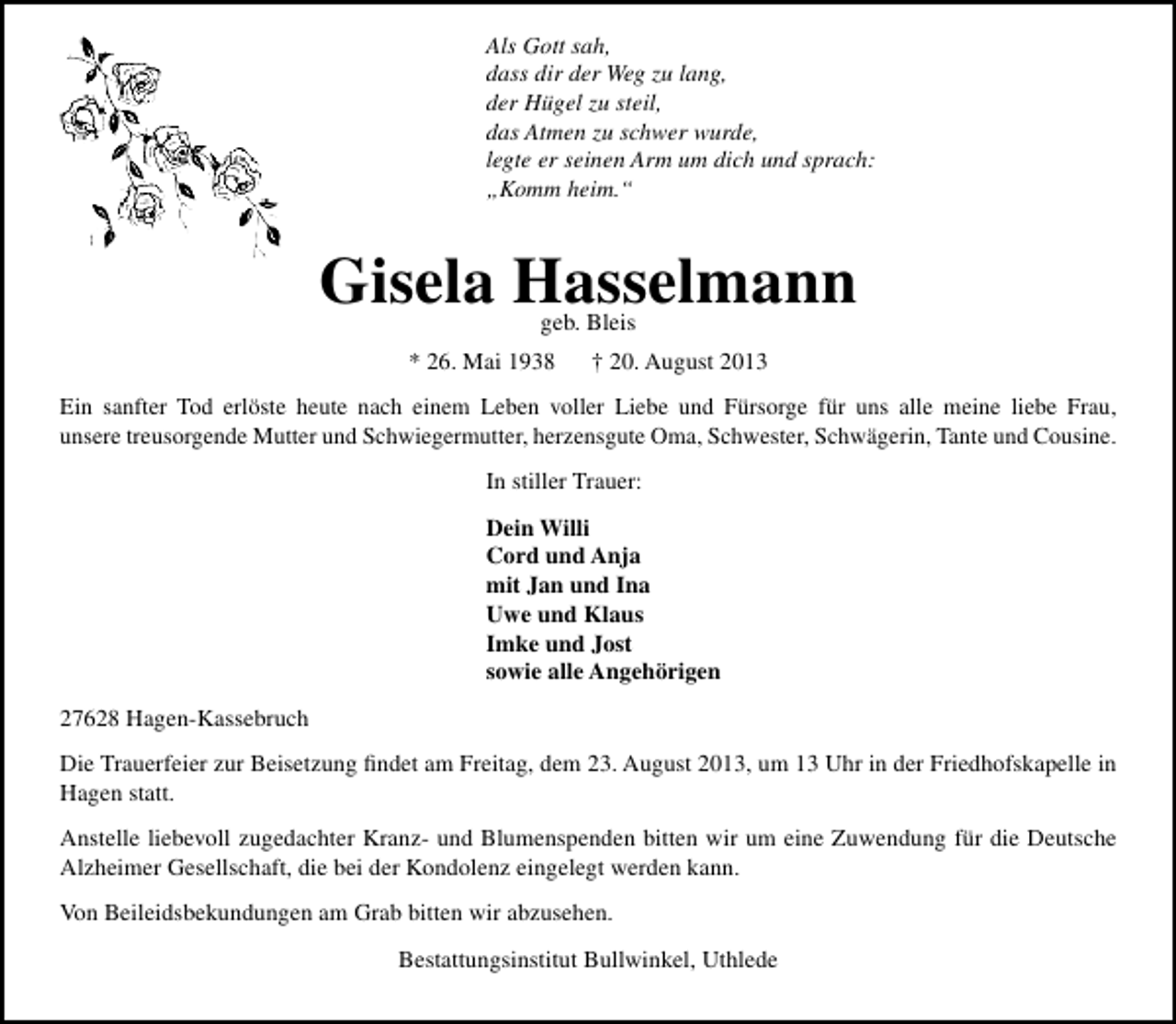 <p>Als Gott sah,<br />dass dir der Weg zu lang,<br />der Hügel zu steil,<br />das Atmen zu schwer wurde,<br />legte er seinen Arm um dich und sprach:<br />„Komm heim.“</p><p>Gisela Hasselmann<br />geb. Bleis</p><p>* 26. Mai 1938</p><p>† 20. August 2013</p><p>Ein sanfter Tod erlöste heute nach einem Leben voller Liebe und Fürsorge für uns alle meine liebe Frau,<br />unsere treusorgende Mutter und Schwiegermutter, herzensgute Oma, Schwester, Schwägerin, Tante und Cousine.<br />In stiller Trauer:<br />Dein Willi<br />Cord und Anja<br />mit Jan und Ina<br />Uwe und Klaus<br />Imke und Jost<br />sowie alle Angehörigen<br />27628 Hagen-Kassebruch<br />Die Trauerfeier zur Beisetzung ﬁndet am Freitag, dem 23. August 2013, um 13 Uhr in der Friedhofskapelle in<br />Hagen statt.<br />Anstelle liebevoll zugedachter Kranz- und Blumenspenden bitten wir um eine Zuwendung für die Deutsche<br />Alzheimer Gesellschaft, die bei der Kondolenz eingelegt werden kann.<br />Von Beileidsbekundungen am Grab bitten wir abzusehen.<br />Bestattungsinstitut Bullwinkel, Uthlede</p>