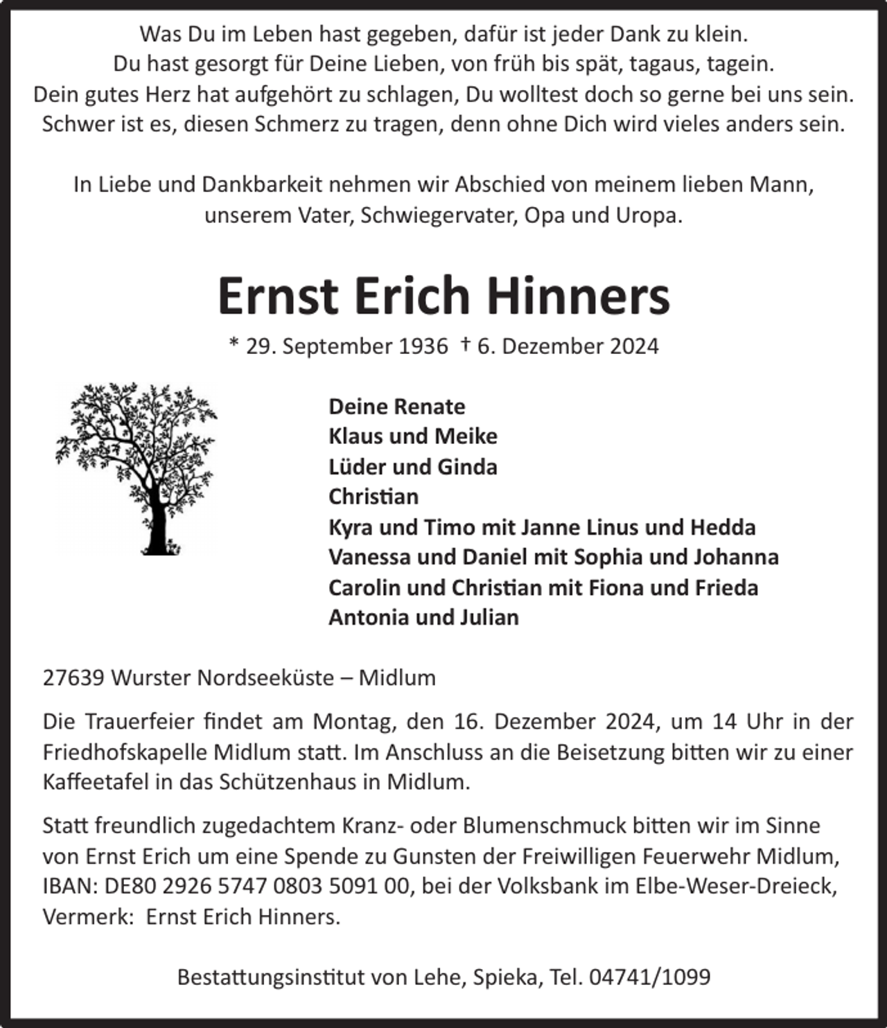 <p>Was Du im Leben hast gegeben, dafür ist jeder Dank zu klein.<br />Du hast gesorgt für Deine Lieben, von früh bis spät, tagaus, tagein.<br />Dein gutes Herz hat aufgehört zu schlagen, Du wolltest doch so gerne bei uns sein.<br />Schwer ist es, diesen Schmerz zu tragen, denn ohne Dich wird vieles anders sein.<br />In Liebe und Dankbarkeit nehmen wir Abschied von meinem lieben Mann,<br />unserem Vater, Schwiegervater, Opa und Uropa.</p><p>Ernst Erich Hinners<br />* 29. September 1936 † 6. Dezember 2024</p><p>Deine Renate<br />Klaus und Meike<br />Lüder und Ginda<br />Christian<br />Kyra und Timo mit Janne Linus und Hedda<br />Vanessa und Daniel mit Sophia und Johanna<br />Carolin und Christian mit Fiona und Frieda<br />Antonia und Julian<br />27639 Wurster Nordseeküste – Midlum<br />Die Trauerfeier ﬁndet am Montag, den 16. Dezember 2024, um 14 Uhr in der<br />Friedhofskapelle Midlum statt. Im Anschluss an die Beisetzung bitten wir zu einer<br />Kaﬀeetafel in das Schützenhaus in Midlum.<br />Statt freundlich zugedachtem Kranz- oder Blumenschmuck bitten wir im Sinne<br />von Ernst Erich um eine Spende zu Gunsten der Freiwilligen Feuerwehr Midlum,<br />IBAN: DE80 2926 5747 0803 5091 00, bei der Volksbank im Elbe-Weser-Dreieck,<br />Vermerk: Ernst Erich Hinners.<br />Bestattungsinstitut von Lehe, Spieka, Tel. 04741/1099</p>