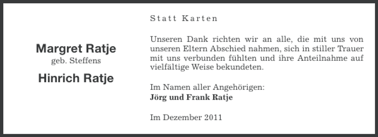 <p>Statt Karten</p><p>Margret Ratje<br />geb. Steffens</p><p>Hinrich Ratje</p><p>Unseren Dank richten wir an alle, die mit uns von<br />unseren Eltern Abschied nahmen, sich in stiller Trauer<br />mit uns verbunden fühlten und ihre Anteilnahme auf<br />vielfältige Weise bekundeten.<br />Im Namen aller Angehörigen:<br />Jörg und Frank Ratje<br />Im Dezember 2011</p>