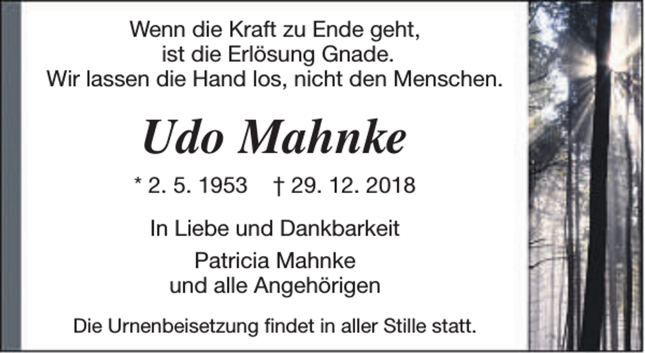 <p>Wenn die Kraft zu Ende geht,<br />ist die Erlösung Gnade.<br />Wir lassen die Hand los, nicht den Menschen.</p><p>Udo Mahnke<br />* 2. 5. 1953</p><p>† 29. 12. 2018</p><p>In Liebe und Dankbarkeit<br />Patricia Mahnke<br />und alle Angehörigen<br />Die Urnenbeisetzung findet in aller Stille statt.</p>