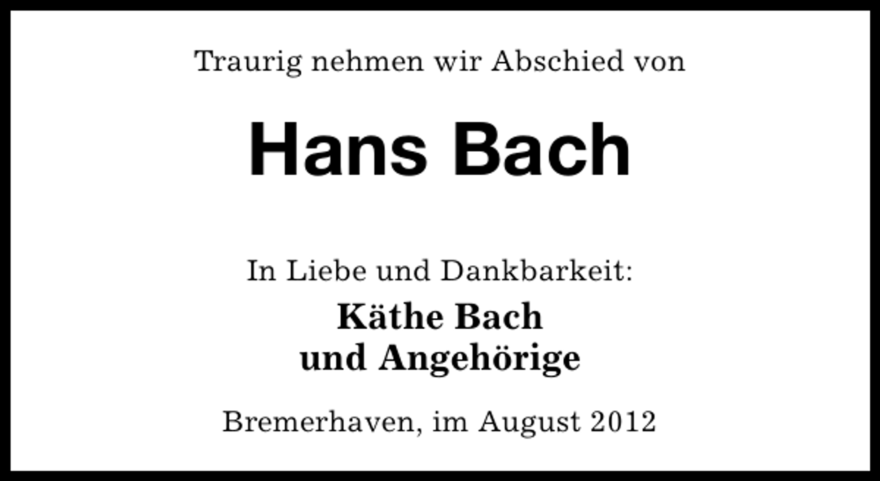 <p>Traurig nehmen wir Abschied von</p><p>Hans Bach<br />In Liebe und Dankbarkeit:</p><p>Käthe Bach<br />und Angehörige<br />Bremerhaven, im August 2012</p>