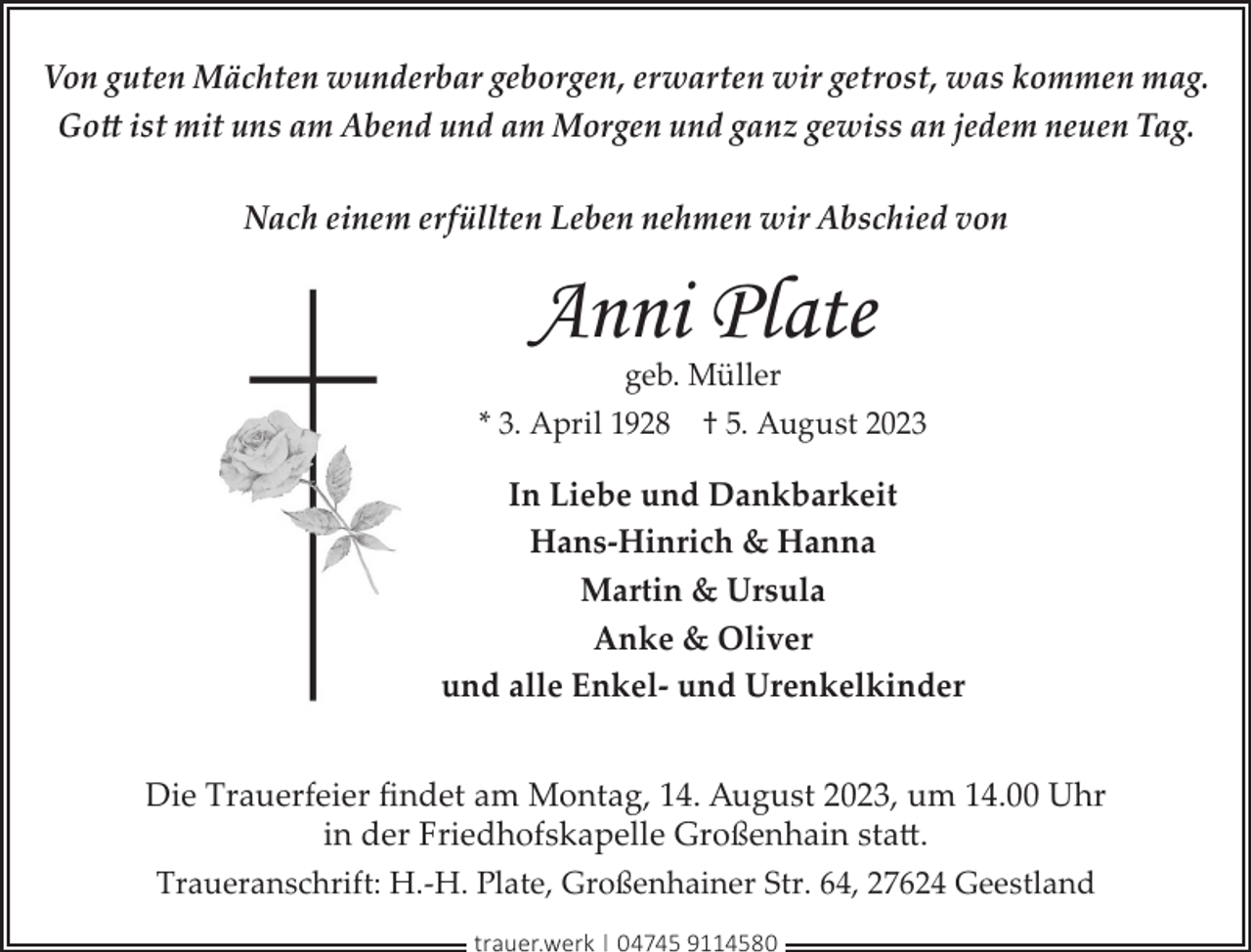 <p>Von guten Mächten wunderbar geborgen, erwarten wir getrost, was kommen mag.<br />Gott ist mit uns am Abend und am Morgen und ganz gewiss an jedem neuen Tag.<br />Nach einem erfüllten Leben nehmen wir Abschied von</p><p>Anni Plate</p><p>geb. Müller<br />* 3. April 1928 † 5. August 2023</p><p>In Liebe und Dankbarkeit<br />Hans-Hinrich &amp; Hanna<br />Martin &amp; Ursula<br />Anke &amp; Oliver<br />und alle Enkel- und Urenkelkinder<br />Die Trauerfeier ﬁndet am Montag, 14. August 2023, um 14.00 Uhr<br />in der Friedhofskapelle Großenhain statt.<br />Traueranschrift: H.-H. Plate, Großenhainer Str. 64, 27624 Geestland<br />trauer.werk | 04745 9114580</p>