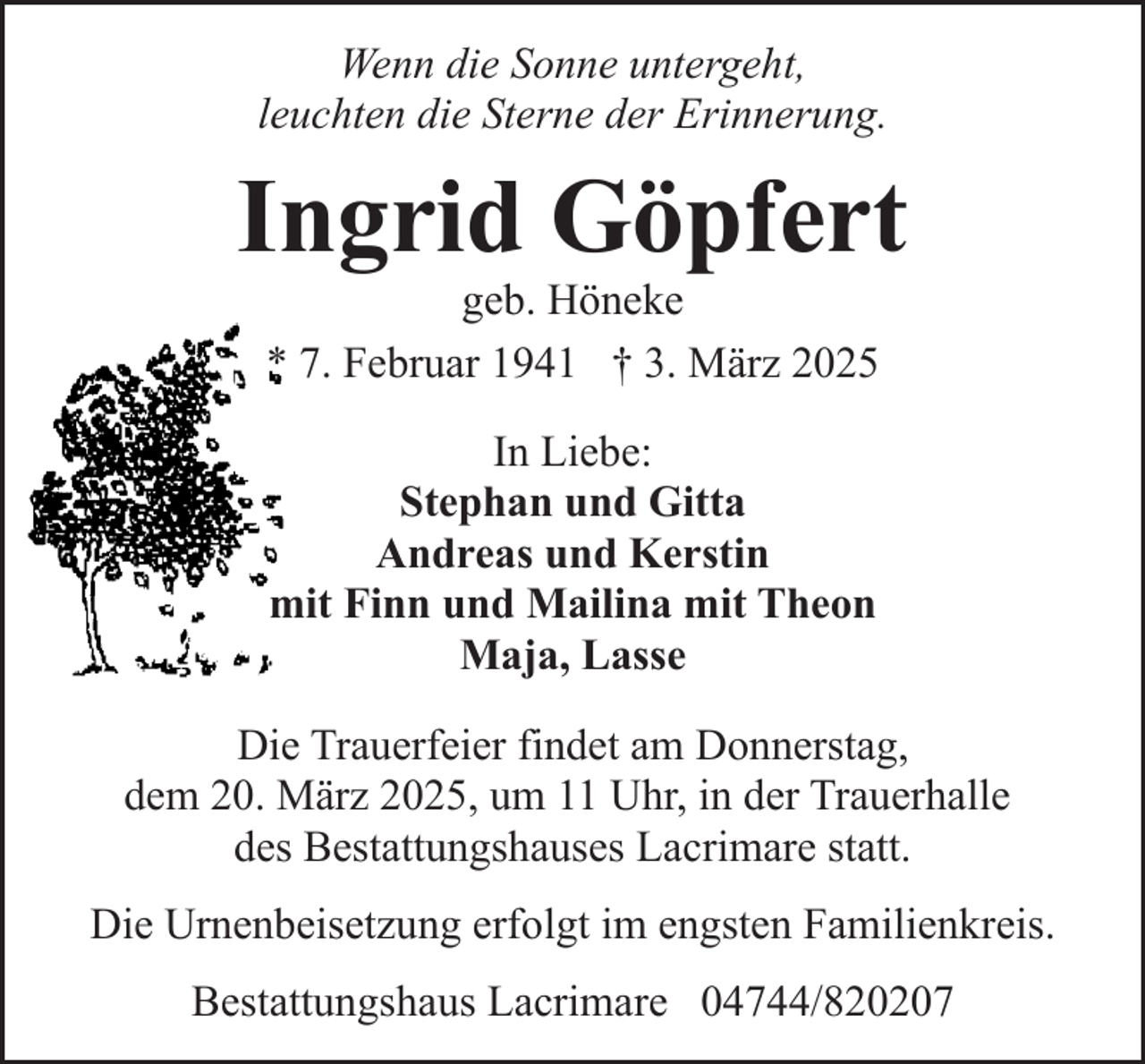 <p>Wenn die Sonne untergeht,<br />leuchten die Sterne der Erinnerung.</p><p>Ingrid Göpfert<br />geb. Höneke<br />* 7. Februar 1941 † 3. März 2025<br />In Liebe:<br />Stephan und Gitta<br />Andreas und Kerstin<br />mit Finn und Mailina mit Theon<br />Maja, Lasse<br />Die Trauerfeier findet am Donnerstag,<br />dem 20. März 2025, um 11 Uhr, in der Trauerhalle<br />des Bestattungshauses Lacrimare statt.<br />Die Urnenbeisetzung erfolgt im engsten Familienkreis.<br />Bestattungshaus Lacrimare 04744/820207</p>