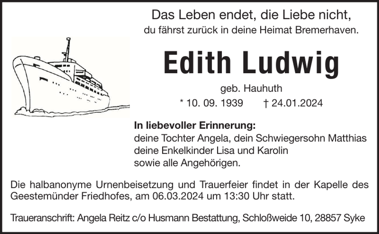 <p>Das Leben endet, die Liebe nicht,<br />du fährst zurück in deine Heimat Bremerhaven.</p><p>Edith Ludwig<br />geb. Hauhuth<br />* 10. 09. 1939<br />† 24.01.2024<br />In liebevoller Erinnerung:<br />deine Tochter Angela, dein Schwiegersohn Matthias<br />deine Enkelkinder Lisa und Karolin<br />sowie alle Angehörigen.<br />Die halbanonyme Urnenbeisetzung und Trauerfeier findet in der Kapelle des<br />Geestemünder Friedhofes, am 06.03.2024 um 13:30 Uhr statt.<br />Traueranschrift: Angela Reitz c/o Husmann Bestattung, Schloßweide 10, 28857 Syke</p>