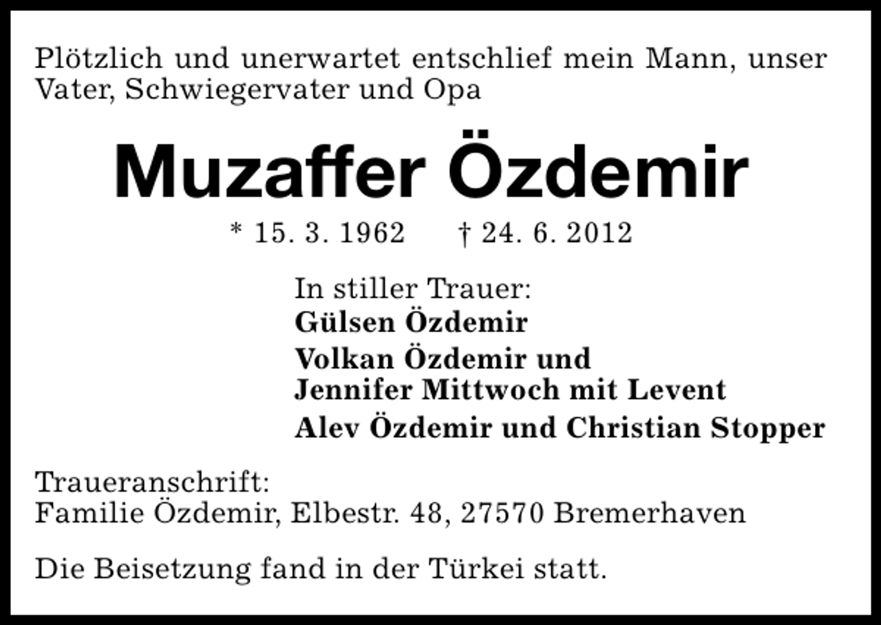 <p>Plötzlich und unerwartet entschlief mein Mann, unser<br />Vater, Schwiegervater und Opa</p><p>Muzaffer Özdemir<br />* 15. 3. 1962</p><p>† 24. 6. 2012</p><p>In stiller Trauer:<br />Gülsen Özdemir<br />Volkan Özdemir und<br />Jennifer Mittwoch mit Levent<br />Alev Özdemir und Christian Stopper<br />Traueranschrift:<br />Familie Özdemir, Elbestr. 48, 27570 Bremerhaven<br />Die Beisetzung fand in der Türkei statt.</p>