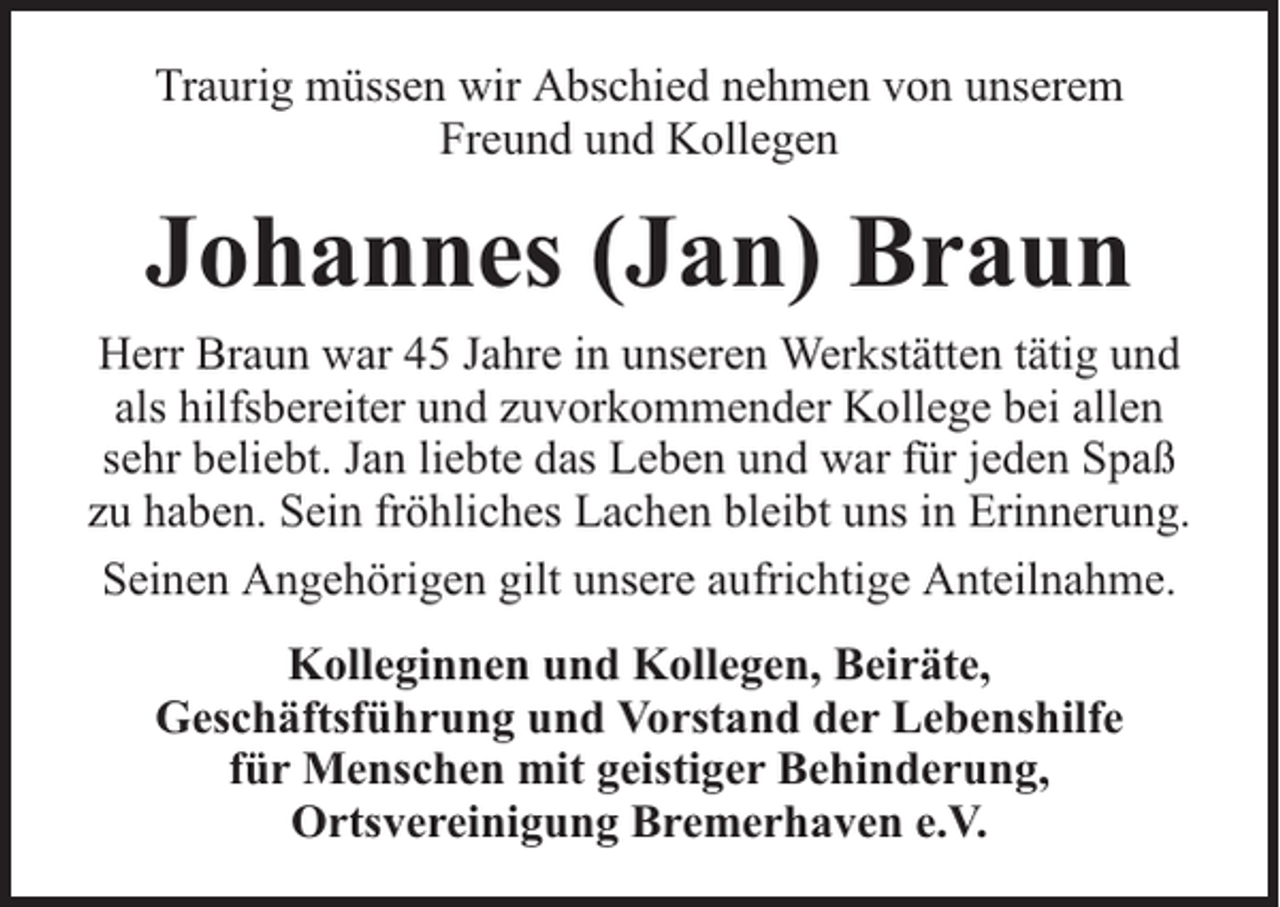 <p>Traurig müssen wir Abschied nehmen von unserem<br />Freund und Kollegen</p><p>Johannes (Jan) Braun<br />Herr Braun war 45 Jahre in unseren Werkstätten tätig und<br />als hilfsbereiter und zuvorkommender Kollege bei allen<br />sehr beliebt. Jan liebte das Leben und war für jeden Spaß<br />zu haben. Sein fröhliches Lachen bleibt uns in Erinnerung.<br />Seinen Angehörigen gilt unsere aufrichtige Anteilnahme.<br />Kolleginnen und Kollegen, Beiräte,<br />Geschäftsführung und Vorstand der Lebenshilfe<br />für Menschen mit geistiger Behinderung,<br />Ortsvereinigung Bremerhaven e.V.</p>