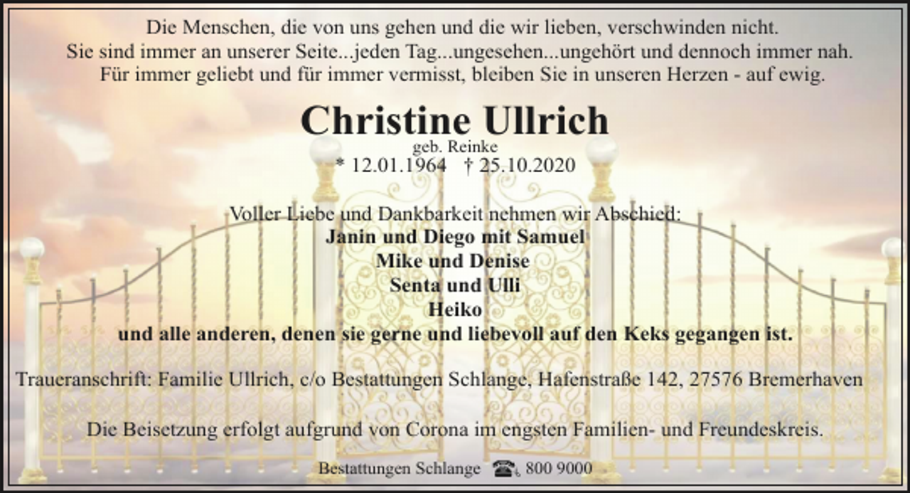 <p>Die Menschen, die von uns gehen und die wir lieben, verschwinden nicht.<br />Sie sind immer an unserer Seite...jeden Tag...ungesehen...ungehört und dennoch immer nah.<br />Für immer geliebt und für immer vermisst, bleiben Sie in unseren Herzen - auf ewig.</p><p>Christine<br />Ullrich<br />geb. Reinke<br />* 12.01.1964 † 25.10.2020</p><p>Voller Liebe und Dankbarkeit nehmen wir Abschied:<br />Janin und Diego mit Samuel<br />Mike und Denise<br />Senta und Ulli<br />Heiko<br />und alle anderen, denen sie gerne und liebevoll auf den Keks gegangen ist.<br />Traueranschrift: Familie Ullrich, c/o Bestattungen Schlange, Hafenstraße 142, 27576 Bremerhaven<br />Die Beisetzung erfolgt aufgrund von Corona im engsten Familien- und Freundeskreis.<br />Bestattungen Schlange</p><p>800 9000</p>