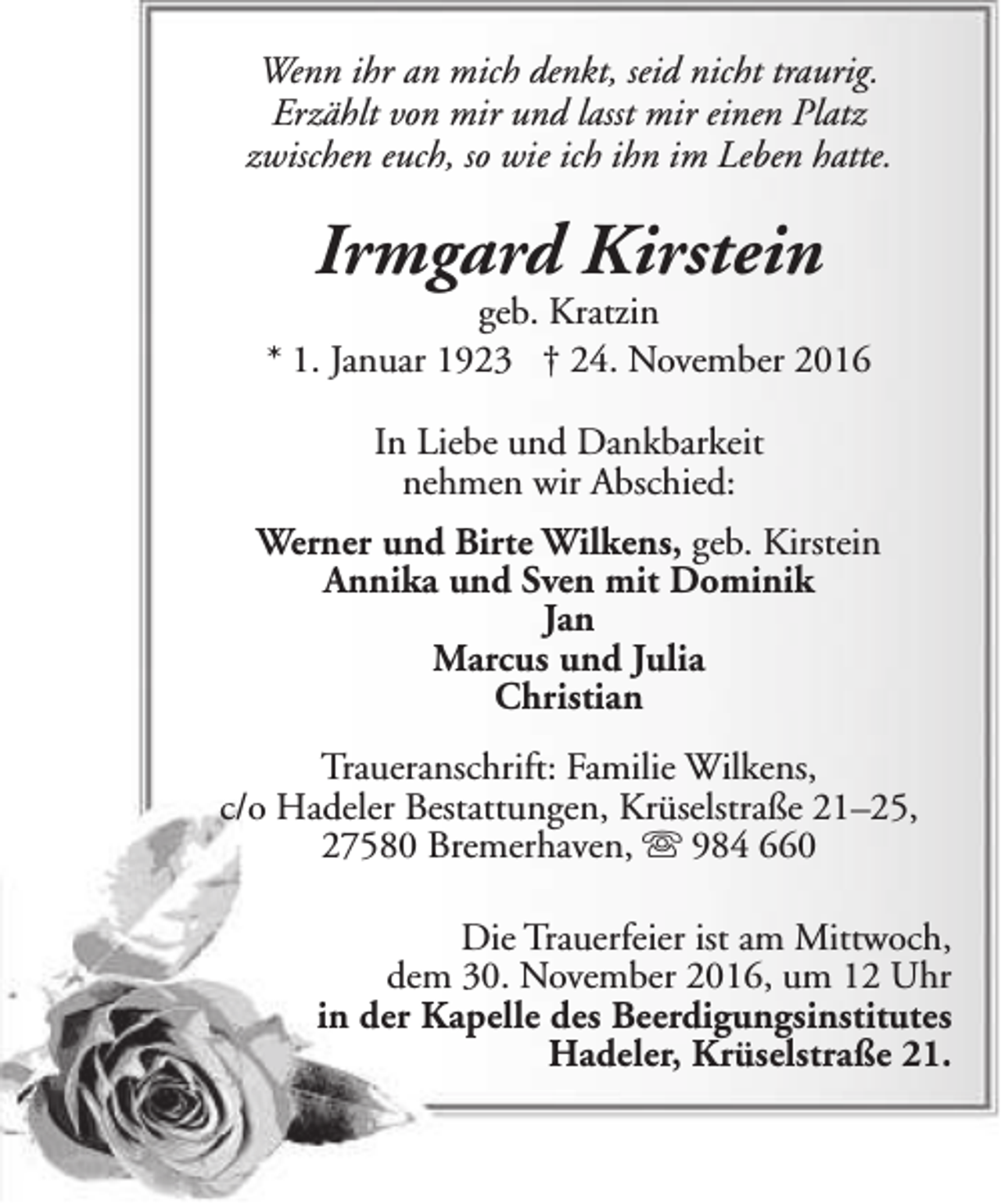 <p>Wenn ihr an mich denkt, seid nicht traurig.<br />Erzählt von mir und lasst mir einen Platz<br />zwischen euch, so wie ich ihn im Leben hatte.</p><p>Irmgard Kirstein</p><p>geb. Kratzin<br />* 1. Januar 1923 † 24. November 2016<br />In Liebe und Dankbarkeit<br />nehmen wir Abschied:<br />Werner und Birte Wilkens, geb. Kirstein<br />Annika und Sven mit Dominik<br />Jan<br />Marcus und Julia<br />Christian<br />Traueranschrift: Familie Wilkens,<br />c/o Hadeler Bestattungen, Krüselstraße 21–25,<br />27580 Bremerhaven,  984 660<br />Die Trauerfeier ist am Mittwoch,<br />dem 30. November 2016, um 12 Uhr<br />in der Kapelle des Beerdigungsinstitutes<br />Hadeler, Krüselstraße 21.</p>