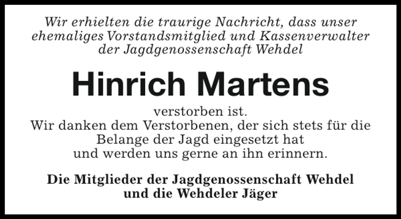 <p>Wir erhielten die traurige Nachricht, dass unser<br />ehemaliges Vorstandsmitglied und Kassenverwalter<br />der Jagdgenossenschaft Wehdel</p><p>Hinrich Martens</p><p>verstorben ist.<br />Wir danken dem Verstorbenen, der sich stets für die<br />Belange der Jagd eingesetzt hat<br />und werden uns gerne an ihn erinnern.<br />Die Mitglieder der Jagdgenossenschaft Wehdel<br />und die Wehdeler Jäger</p>