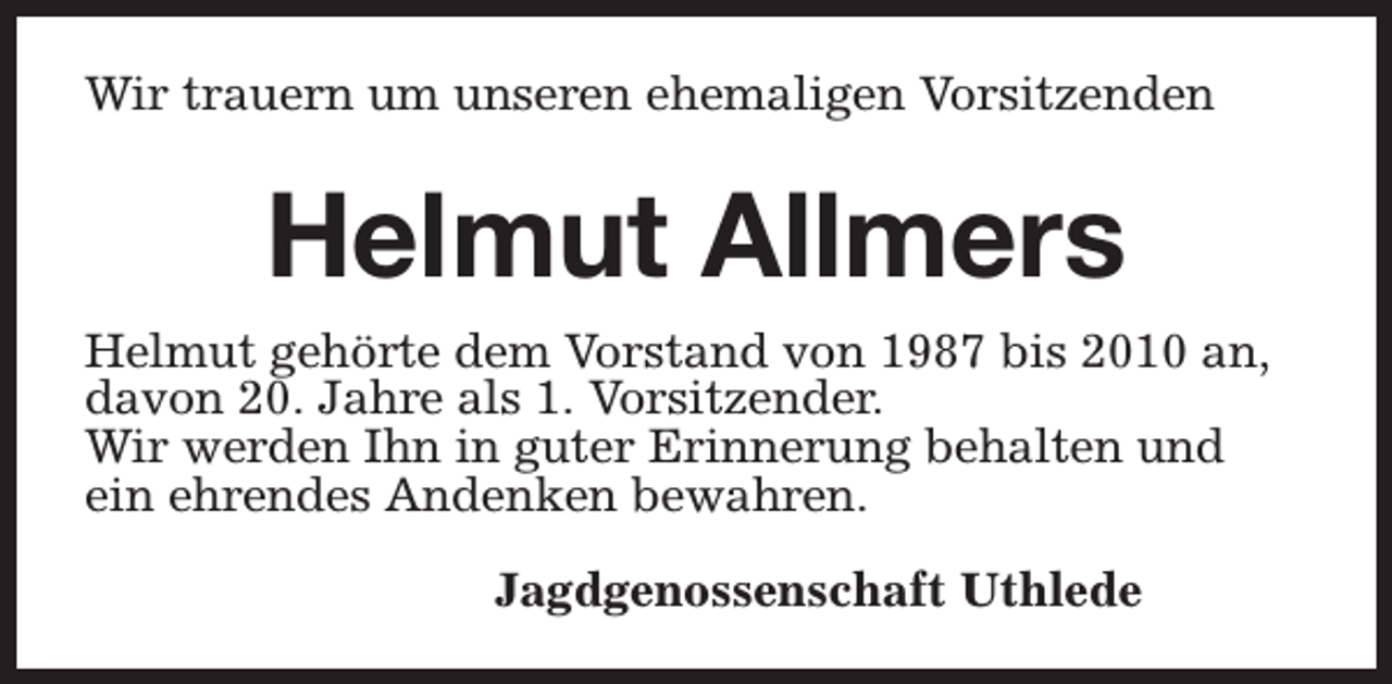 <p>Wir trauern um unseren ehemaligen Vorsitzenden</p><p>Helmut Allmers<br />Helmut gehörte dem Vorstand von 1987 bis 2010 an,<br />davon 20. Jahre als 1. Vorsitzender.<br />Wir werden Ihn in guter Erinnerung behalten und<br />ein ehrendes Andenken bewahren.<br />Jagdgenossenschaft Uthlede</p>