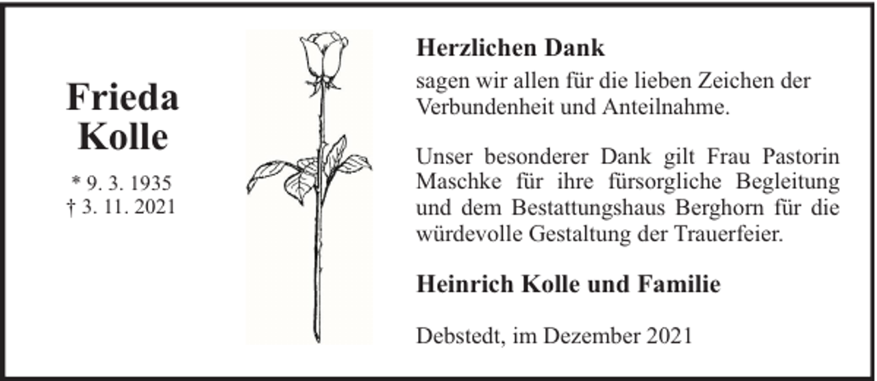 <p>Herzlichen Dank</p><p>Frieda<br />Kolle<br />* 9. 3. 1935<br />† 3. 11. 2021</p><p>sagen wir allen für die lieben Zeichen der<br />Verbundenheit und Anteilnahme.<br />Unser besonderer Dank gilt Frau Pastorin<br />Maschke für ihre fürsorgliche Begleitung<br />und dem Bestattungshaus Berghorn für die<br />würdevolle Gestaltung der Trauerfeier.</p><p>Heinrich Kolle und Familie<br />Debstedt, im Dezember 2021</p>