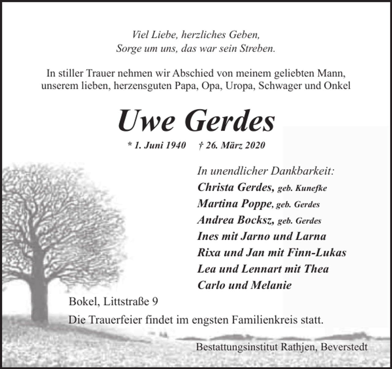 <p>Viel Liebe, herzliches Geben,<br />Sorge um uns, das war sein Streben.<br />In stiller Trauer nehmen wir Abschied von meinem geliebten Mann,<br />unserem lieben, herzensguten Papa, Opa, Uropa, Schwager und Onkel</p>
<p>Uwe Gerdes<br />* 1. Juni 1940</p>
<p>† 26. März 2020</p>
<p>In unendlicher Dankbarkeit:<br />Christa Gerdes, geb. Kunefke<br />Martina Poppe, geb. Gerdes<br />Andrea Bocksz, geb. Gerdes<br />Ines mit Jarno und Larna<br />Rixa und Jan mit Finn-Lukas<br />Lea und Lennart mit Thea<br />Carlo und Melanie<br />Bokel, Littstraße 9<br />Die Trauerfeier findet im engsten Familienkreis statt.<br />Bestattungsinstitut Rathjen, Beverstedt</p>