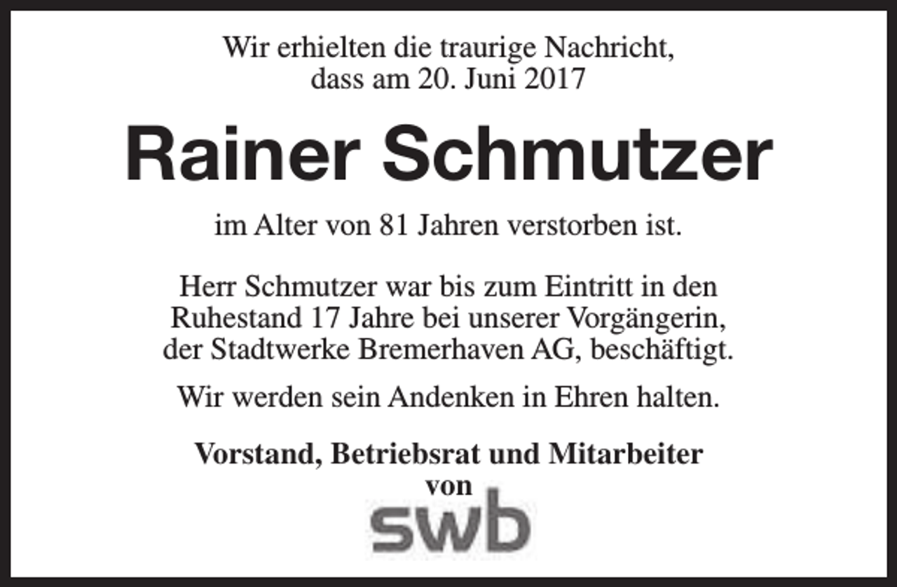 <p>Wir erhielten die traurige Nachricht,<br />dass am 20. Juni 2017</p><p>Rainer Schmutzer<br />im Alter von 81 Jahren verstorben ist.</p><p>Herr Schmutzer war bis zum Eintritt in den<br />Ruhestand 17 Jahre bei unserer Vorgängerin,<br />der Stadtwerke Bremerhaven AG, beschäftigt.<br />Wir werden sein Andenken in Ehren halten.<br />Vorstand, Betriebsrat und Mitarbeiter<br />von</p>