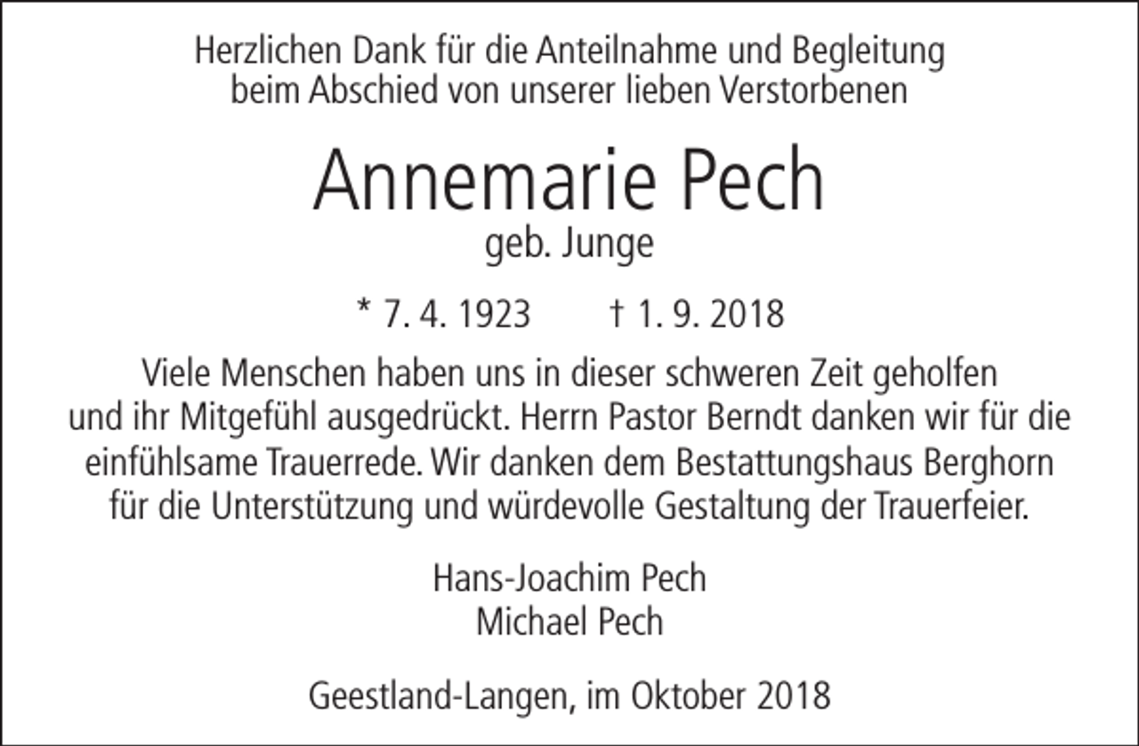 <p>Herzlichen Dank für die Anteilnahme und Begleitung<br />beim Abschied von unserer lieben Verstorbenen</p><p>Annemarie Pech<br />geb. Junge</p><p>* 7. 4. 1923</p><p>† 1. 9. 2018</p><p>Viele Menschen haben uns in dieser schweren Zeit geholfen<br />und ihr Mitgefühl ausgedrückt. Herrn Pastor Berndt danken wir für die<br />einfühlsame Trauerrede. Wir danken dem Bestattungshaus Berghorn<br />für die Unterstützung und würdevolle Gestaltung der Trauerfeier.<br />Hans-Joachim Pech<br />Michael Pech<br />Geestland-Langen, im Oktober 2018</p>