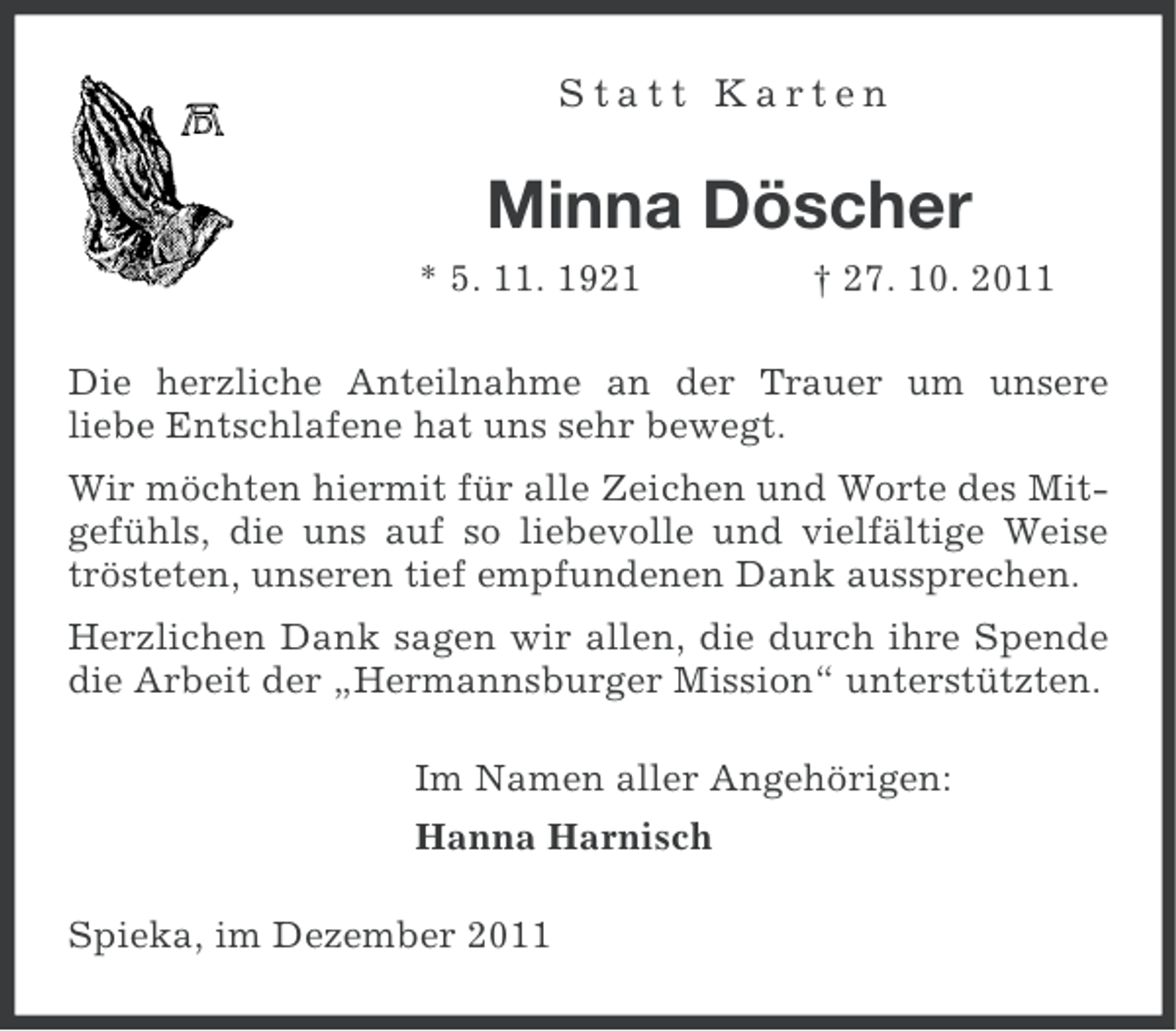 <p>Statt Karten</p><p>Minna Döscher<br />* 5. 11. 1921</p><p>† 27. 10. 2011</p><p>Die herzliche Anteilnahme an der Trauer um unsere<br />liebe Entschlafene hat uns sehr bewegt.<br />Wir möchten hiermit für alle Zeichen und Worte des Mitgefühls, die uns auf so liebevolle und vielfältige Weise<br />trösteten, unseren tief empfundenen Dank aussprechen.<br />Herzlichen Dank sagen wir allen, die durch ihre Spende<br />die Arbeit der „Hermannsburger Mission“ unterstützten.<br />Im Namen aller Angehörigen:<br />Hanna Harnisch<br />Spieka, im Dezember 2011</p>